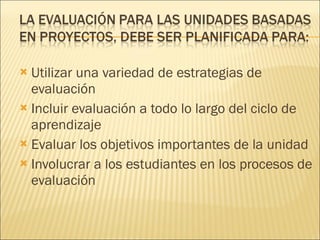 Utilizar una variedad de estrategias de evaluación Incluir evaluación a todo lo largo del ciclo de aprendizaje Evaluar los objetivos importantes de la unidad Involucrar a los estudiantes en los procesos de evaluación 