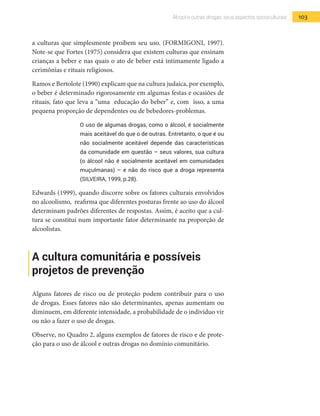 103Álcool e outras drogas: seus aspectos socioculturais
a culturas que simplesmente proíbem seu uso. (FORMIGONI, 1997).
Note-se que Fortes (1975) considera que existem culturas que ensinam
crianças a beber e nas quais o ato de beber está intimamente ligado a
cerimônias e rituais religiosos.
Ramos e Bertolote (1990) explicam que na cultura judaica, por exemplo,
o beber é determinado rigorosamente em algumas festas e ocasiões de
rituais, fato que leva a “uma educação do beber” e, com isso, a uma
pequena proporção de dependentes ou de bebedores-problemas.
O uso de algumas drogas, como o álcool, é socialmente
mais aceitável do que o de outras. Entretanto, o que é ou
não socialmente aceitável depende das características
da comunidade em questão – seus valores, sua cultura
(o álcool não é socialmente aceitável em comunidades
muçulmanas) – e não do risco que a droga representa
(SILVEIRA, 1999, p.28).
Edwards (1999), quando discorre sobre os fatores culturais envolvidos
no alcoolismo, reafirma que diferentes posturas frente ao uso do álcool
determinam padrões diferentes de respostas. Assim, é aceito que a cul-
tura se constitui num importante fator determinante na proporção de
alcoolistas.
A cultura comunitária e possíveis
projetos de prevenção
Alguns fatores de risco ou de proteção podem contribuir para o uso
de drogas. Esses fatores não são determinantes, apenas aumentam ou
diminuem, em diferente intensidade, a probabilidade de o indivíduo vir
ou não a fazer o uso de drogas.
Observe, no Quadro 2, alguns exemplos de fatores de risco e de prote-
ção para o uso de álcool e outras drogas no domínio comunitário.
 