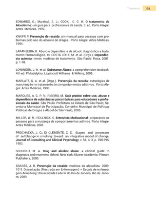 193Tratamento
Edwards, G.; Marshall, E. J.; Cook, C. C. H. O tratamento do
Alcoolismo: um guia para profissionais da saúde. 3. ed. Porto Alegre:
Artes Médicas, 1999.
Knapp, P. Prevenção de recaída: um manual para pessoas com pro-
blemas pelo uso do álcool e de drogas. Porto Alegre: Artes Médicas,
1994.
Laranjeira, R. Abuso e dependência de álcool: diagnóstico e trata-
mento farmacológico. In: COSTA LEITE, M. et al. (Orgs.). Dependên-
cia química: novos modelos de tratamento. São Paulo: Roca, 2001.
p. 1-18.
Lowinson, J. H. et al. Substance Abuse: a comprehensive textbook.
4th ed. Philadelphia: Lippincott Williams & Wilkins, 2005.
Marlatt, G. A. et al. (Orgs.). Prevenção da recaída: estratégias de
manutenção no tratamento de comportamentos adictivos. Porto Ale-
gre: Artes Médicas, 1993.
MARQUES, A. C. P. R.; RIBEIRO, M. Guia prático sobre uso, abuso e
dependência de substâncias psicotrópicas para educadores e profis-
sionais da saúde. São Paulo: Prefeitura da Cidade de São Paulo; Se-
cretaria Municipal de Participação; Conselho Municipal de Políticas
Públicas de Drogas e Álcool de São Paulo, 2006.
Miller, W. R.; Rollnick, S. Entrevista Motivacional: preparando as
pessoas para a mudança de comportamentos aditivos. Porto Alegre:
Artes Médicas, 2001.
Prochaska, J. O.; Di Clemente, C. C. Stages and processes
of self­change in smoking: toward an integrative model of change.
Journal of Consulting and Clinical Psychology, v. 51, n. 3, p. 390-395,
1983.
Schuckit, M. A. Drug and alcohol abuse: a clinical guide to
diagnosis and treatment. 5th ed. New York: Kluwer Academic; Plenum
Publishers, 2000.
SOARES, J. R. Prevenção da recaída: motivos do alcoolista. 2009.
101f. Dissertação (Mestrado em Enfermagem) – Escola de enferma-
gem Anna Nery, Universidade Federal do Rio de Janeiro, Rio de Janei-
ro, 2009.
 