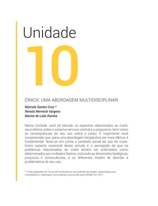 * Texto adaptado do Curso de Prevenção ao uso indevido de drogas: capacitação para
Conselheiros e Lideranças Comunitárias, promovido pela SENAD em 2011.
Unidade
10Marcelo Santos Cruz *
Renata Werneck Vargens
Marise de Leão Ramôa
CRACK: UMA ABORDAGEM MULTIDISCIPLINAR
Nesta Unidade, você irá estudar os aspectos relacionados ao crack,
seus efeitos sobre o sistema nervoso central e o psiquismo, bem como
as consequências do seu uso sobre o corpo. É importante você
compreender que, para uma abordagem terapêutica ser mais efetiva, é
fundamental levar-se em conta o contexto social do uso do crack.
Outro aspecto essencial desse estudo é a percepção de que os
problemas relacionados ao crack devem ser entendidos como
determinados por múltiplos fatores, incluindo as dimensões biológicas,
psíquicas e socioculturais, e os diferentes modos de abordar a
problemática de seu uso.
 