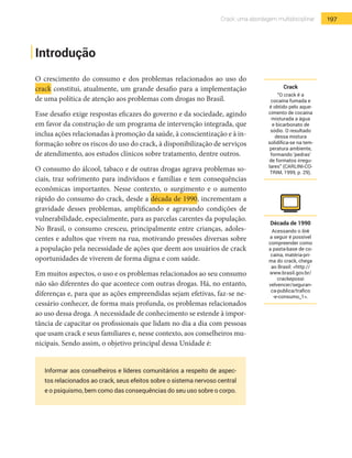 197Crack: uma abordagem multidisciplinar
Introdução
O crescimento do consumo e dos problemas relacionados ao uso do
crack constitui, atualmente, um grande desafio para a implementação
de uma política de atenção aos problemas com drogas no Brasil.
Esse desafio exige respostas eficazes do governo e da sociedade, agindo
em favor da construção de um programa de intervenção integrada, que
inclua ações relacionadas à promoção da saúde, à conscientização e à in-
formação sobre os riscos do uso do crack, à disponibilização de serviços
de atendimento, aos estudos clínicos sobre tratamento, dentre outros.
O consumo do álcool, tabaco e de outras drogas agrava problemas so-
ciais, traz sofrimento para indivíduos e famílias e tem consequências
econômicas importantes. Nesse contexto, o surgimento e o aumento
rápido do consumo do crack, desde a década de 1990, incrementam a
gravidade desses problemas, amplificando e agravando condições de
vulnerabilidade, especialmente, para as parcelas carentes da população.
No Brasil, o consumo cresceu, principalmente entre crianças, adoles-
centes e adultos que vivem na rua, motivando pressões diversas sobre
a população pela necessidade de ações que deem aos usuários de crack
oportunidades de viverem de forma digna e com saúde.
Em muitos aspectos, o uso e os problemas relacionados ao seu consumo
não são diferentes do que acontece com outras drogas. Há, no entanto,
diferenças e, para que as ações empreendidas sejam efetivas, faz-se ne-
cessário conhecer, de forma mais profunda, os problemas relacionados
ao uso dessa droga. A necessidade de conhecimento se estende à impor-
tância de capacitar os profissionais que lidam no dia a dia com pessoas
que usam crack e seus familiares e, nesse contexto, aos conselheiros mu-
nicipais. Sendo assim, o objetivo principal dessa Unidade é:
Informar aos conselheiros e líderes comunitários a respeito de aspec-
tos relacionados ao crack, seus efeitos sobre o sistema nervoso central
e o psiquismo, bem como das consequências do seu uso sobre o corpo.
Crack
“O crack é a
cocaína fumada e
é obtido pelo aque-
cimento de cocaína
misturada a água
e bicarbonato de
sódio. O resultado
dessa mistura
solidifica-se na tem-
peratura ambiente,
formando ‘pedras’
de formatos irregu-
lares” (CARLINI-CO-
TRIM, 1999, p. 29).
Década de 1990
Acessando o link
a seguir é possível
compreender como
a pasta-base de co-
caína, matéria-pri-
ma do crack, chega
ao Brasil: <http://
www.brasil.gov.br/
crackepossi
velvencer/seguran-
ca-publica/trafico
-e-consumo_1>.
 