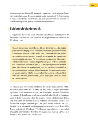 199Crack: uma abordagem multidisciplinar
mais rapidamente. Outra diferença entre o crack e a cocaína em pó é que,
para os produtores de drogas, o crack é muito mais acessível. Em resumo,
o crack é uma forma muito barata de levar as moléculas de cocaína ao
cérebro em segundos, provocando efeito muito intenso.
Epidemiologia do crack
O surgimento do uso do crack no Brasil foi detectado por redutores de
danos que trabalhavam com usuários de drogas injetáveis no início da
década de 1990.
Quando se compara a distribuição do uso de vários tipos de drogas
pelas parcelas da população brasileira, percebe-se, que, considerando
a população, o uso do crack é muito raro. Quando se enfocam, no en-
tanto, determinadas parcelas específicas da população, encontra-se
consumo cada vez maior. Por exemplo, de acordo com o II Levantam-
ento Domiciliar sobre o Uso de Drogas Psicotrópicas no Brasil realizado
nas 108 maiores cidades do país, 0,7% da população adulta relatava
já ter feito uso de crack pelo menos uma vez na vida, o que significa
um contingente de mais de 380 mil pessoas. A maior porcentagem
de uso de crack na vida foi encontrada entre homens, na faixa etária
entre 25 a 34 anos, constituindo 3,2% da população adulta ou cerca
de 193 mil pessoas.
Os estudos, que enfocavam estudantes do Ensino Fundamental e Mé-
dio conduzidos entre 1987 e 2004, em São Paulo, e depois em outras
regiões do Brasil, encontraram um crescimento do consumo de cocaína
em cidades de Estados do nordeste, como Salvador, Recife e Fortaleza,
além de Belo Horizonte e Rio de Janeiro. Vários estudos foram feitos
com estudantes em diversas cidades do Brasil, encontrando taxas de uso
de cocaína, sempre menores que 3,6%, pelo menos uma vez na vida.
Estudos entre universitários já encontravam, contudo, taxas de até 10%
de uso no início da década de 1990. Quando o estudo sobre o uso inclui
estudantes universitários de todo o Brasil, essa taxa cai para 1,2 % de uso
de crack, pelo menos uma vez na vida.
 