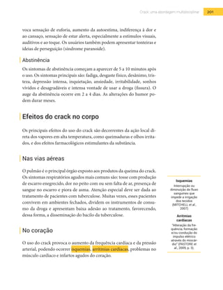 201Crack: uma abordagem multidisciplinar
voca sensação de euforia, aumento da autoestima, indiferença à dor e
ao cansaço, sensação de estar alerta, especialmente a estímulos visuais,
auditivos e ao toque. Os usuários também podem apresentar tonteiras e
ideias de perseguição (síndrome paranoide).
Abstinência
Os sintomas de abstinência começam a aparecer de 5 a 10 minutos após
o uso. Os sintomas principais são: fadiga, desgaste físico, desânimo, tris-
teza, depressão intensa, inquietação, ansiedade, irritabilidade, sonhos
vívidos e desagradáveis e intensa vontade de usar a droga (fissura). O
auge da abstinência ocorre em 2 a 4 dias. As alterações do humor po-
dem durar meses.
Efeitos do crack no corpo
Os principais efeitos do uso do crack são decorrentes da ação local di-
reta dos vapores em alta temperatura, como queimaduras e olhos irrita-
dos, e dos efeitos farmacológicos estimulantes da substância.
Nas vias aéreas
O pulmão é o principal órgão exposto aos produtos da queima do crack.
Os sintomas respiratórios agudos mais comuns são: tosse com produção
de escarro enegrecido, dor no peito com ou sem falta de ar, presença de
sangue no escarro e piora de asma. Atenção especial deve ser dada ao
tratamento de pacientes com tuberculose. Muitas vezes, esses pacientes
convivem em ambientes fechados, dividem os instrumentos de consu-
mo da droga e apresentam baixa adesão ao tratamento, favorecendo,
dessa forma, a disseminação do bacilo da tuberculose.
No coração
O uso do crack provoca o aumento da frequência cardíaca e da pressão
arterial, podendo ocorrer isquemias, arritmias cardíacas, problemas no
músculo cardíaco e infartos agudos do coração.
Isquemias
Interrupção ou
diminuição do fluxo
sanguíneo que
impede a irrigação
dos tecidos
(MITCHELL et al.,
2007)
Arritmias
cardíacas
“Alteração da fre-
quência, formação
e/ou condução do
impulso elétrico
através do miocár-
dio” (PASTORE et
al., 2009, p. 3).
 