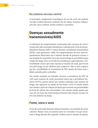 202 Módulo 2 | Prevenção e tratamento
No sistema nervoso central
As principais complicações neurológicas do uso de crack são acidente
vascular cerebral (derrame cerebral), dor de cabeça, tonteiras, inflama-
ções dos vasos cerebrais, atrofia cerebral e convulsões.
Doenças sexualmente
transmissíveis/AIDS
As alterações de comportamento ocasionadas pelo consumo de crack e
cocaína têm sido associadas diretamente à infecção pelo vírus da imuno-
deficiência humana (HIV) e outras doenças sexualmente transmissíveis
(DSTs), como gonorreia e sífilis. Os comportamentos de risco mais fre-
quentemente observados são o número elevado de parceiros sexuais, o
uso irregular de camisinha e troca de sexo por droga ou por dinheiro para
compra de droga. Deve ser levada em consideração, especialmente, a vul-
nerabilidade social a que estão expostas as usuárias de crack, que trocam
sexo pela droga ou por dinheiro para comprá-la. Não se deve esquecer
que há a possibilidade de transmissão de HIV através de lesões orais e
labiais causadas pelos cachimbos.
Um estudo realizado em Salvador mostrou a prevalência de HIV de
1,6% entre usuárias de crack, percentual maior que a prevalência bra-
sileira (0,47%), porém menor que estudos realizados com usuários de
drogas não injetáveis na cidade de São Paulo (11%). O estudo atribui
esse achado a ações de redução de danos que ocorrem nas proximidades
do local de seleção das entrevistadas. Esse mesmo estudo aponta que
cerca de um terço das entrevistadas já haviam tido relações sexuais em
troca de dinheiro ou droga.
Fome, sono e sexo
O uso de crack pode diminuir temporariamente a necessidade de comer
e dormir. Muitas vezes, os usuários saem em “jornadas” em que conso-
mem a droga durante dias seguidos. Podem ocorrer redução do apetite,
 
