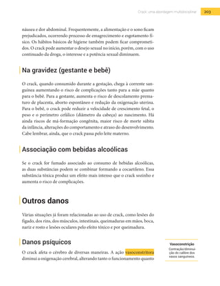 203Crack: uma abordagem multidisciplinar
náusea e dor abdominal. Frequentemente, a alimentação e o sono ficam
prejudicados, ocorrendo processo de emagrecimento e esgotamento fí-
sico. Os hábitos básicos de higiene também podem ficar comprometi-
dos. O crack pode aumentar o desejo sexual no início, porém, com o uso
continuado da droga, o interesse e a potência sexual diminuem.
Na gravidez (gestante e bebê)
O crack, quando consumido durante a gestação, chega à corrente san-
guínea aumentando o risco de complicações tanto para a mãe quanto
para o bebê. Para a gestante, aumenta o risco de descolamento prema-
turo de placenta, aborto espontâneo e redução da oxigenação uterina.
Para o bebê, o crack pode reduzir a velocidade de crescimento fetal, o
peso e o perímetro cefálico (diâmetro da cabeça) ao nascimento. Há
ainda riscos de má-formação congênita, maior risco de morte súbita
da infância, alterações do comportamento e atraso do desenvolvimento.
Cabe lembrar, ainda, que o crack passa pelo leite materno.
Associação com bebidas alcoólicas
Se o crack for fumado associado ao consumo de bebidas alcoólicas,
as duas substâncias podem se combinar formando a cocaetileno. Essa
substância tóxica produz um efeito mais intenso que o crack sozinho e
aumenta o risco de complicações.
Outros danos
Várias situações já foram relacionadas ao uso de crack, como lesões do
fígado, dos rins, dos músculos, intestinais, queimaduras em mãos, boca,
nariz e rosto e lesões oculares pelo efeito tóxico e por queimadura.
Danos psíquicos
O crack afeta o cérebro de diversas maneiras. A ação vasoconstritora
diminui a oxigenação cerebral, alterando tanto o funcionamento quanto
Vasoconstrição
Contração/diminui-
ção do calibre dos
vasos sanguíneos.
 