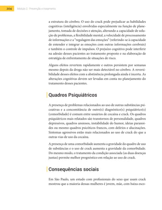 204 Módulo 2 | Prevenção e tratamento
a estrutura do cérebro. O uso do crack pode prejudicar as habilidades
cognitivas (inteligência) envolvidas especialmente na função de plane-
jamento, tomada de decisões e atenção, alterando a capacidade de solu-
ção de problemas, a flexibilidade mental, a velocidade de processamento
de informações e a “regulagem das emoções” (referindo-se à capacidade
de entender e integrar as emoções com outras informações cerebrais)
e também o controle de impulsos. O prejuízo cognitivo pode interferir
na adesão desses pacientes ao tratamento proposto e na elaboração de
estratégia de enfrentamento de situações de risco.
Alguns efeitos revertem rapidamente e outros persistem por semanas
mesmo depois da droga não ser mais detectável no cérebro. A reversi-
bilidade desses efeitos com a abstinência prolongada ainda é incerta. As
alterações cognitivas devem ser levadas em conta no planejamento do
tratamento desses pacientes.
Quadros Psiquiátricos
A presença de problemas relacionados ao uso de outras substâncias psi-
coativas e a concomitância de outro(s) diagnóstico(s) psiquiátrico(s)
(comorbidade) é comum entre usuários de cocaína e crack. Os quadros
psiquiátricos mais relatados são transtornos de personalidade, quadros
depressivos, quadros ansiosos, instabilidade do humor, ideias paranoi-
des ou mesmo quadros psicóticos francos, com delírios e alucinações.
Sintomas agressivos estão mais relacionados ao uso de crack do que a
outras vias de uso da cocaína.
A presença de uma comorbidade aumenta a gravidade do quadro de uso
de substâncias e o uso de crack aumenta a gravidade da comorbidade.
Do mesmo modo, o tratamento da condição associada (as duas doenças
juntas) permite melhor prognóstico em relação ao uso de crack.
Consequências sociais
Em São Paulo, um estudo com profissionais do sexo que usam crack
mostrou que a maioria dessas mulheres é jovem, mãe, com baixa esco-
 