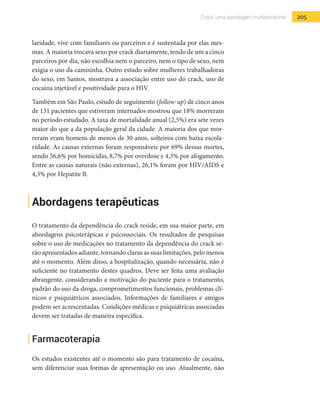 205Crack: uma abordagem multidisciplinar
laridade, vive com familiares ou parceiros e é sustentada por elas mes-
mas. A maioria trocava sexo por crack diariamente, tendo de um a cinco
parceiros por dia, não escolhia nem o parceiro, nem o tipo de sexo, nem
exigia o uso da camisinha. Outro estudo sobre mulheres trabalhadoras
do sexo, em Santos, mostrava a associação entre uso do crack, uso de
cocaína injetável e positividade para o HIV.
Também em São Paulo, estudo de seguimento (follow-up) de cinco anos
de 131 pacientes que estiveram internados mostrou que 18% morreram
no período estudado. A taxa de mortalidade anual (2,5%) era sete vezes
maior do que a da população geral da cidade. A maioria dos que mor-
reram eram homens de menos de 30 anos, solteiros com baixa escola-
ridade. As causas externas foram responsáveis por 69% dessas mortes,
sendo 56,6% por homicídio, 8,7% por overdose e 4,3% por afogamento.
Entre as causas naturais (não externas), 26,1% foram por HIV/AIDS e
4,3% por Hepatite B.
Abordagens terapêuticas
O tratamento da dependência do crack reside, em sua maior parte, em
abordagens psicoterápicas e psicossociais. Os resultados de pesquisas
sobre o uso de medicações no tratamento da dependência do crack se-
rão apresentados adiante, tornando claras as suas limitações, pelo menos
até o momento. Além disso, a hospitalização, quando necessária, não é
suficiente no tratamento destes quadros. Deve ser feita uma avaliação
abrangente, considerando a motivação do paciente para o tratamento,
padrão do uso da droga, comprometimentos funcionais, problemas clí-
nicos e psiquiátricos associados. Informações de familiares e amigos
podem ser acrescentadas. Condições médicas e psiquiátricas associadas
devem ser tratadas de maneira específica.
Farmacoterapia
Os estudos existentes até o momento são para tratamento de cocaína,
sem diferenciar suas formas de apresentação ou uso. Atualmente, não
 