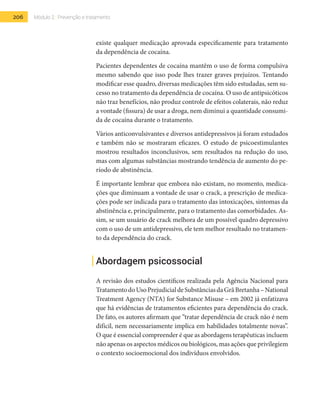 206 Módulo 2 | Prevenção e tratamento
existe qualquer medicação aprovada especificamente para tratamento
da dependência de cocaína.
Pacientes dependentes de cocaína mantêm o uso de forma compulsiva
mesmo sabendo que isso pode lhes trazer graves prejuízos. Tentando
modificar esse quadro, diversas medicações têm sido estudadas, sem su-
cesso no tratamento da dependência de cocaína. O uso de antipsicóticos
não traz benefícios, não produz controle de efeitos colaterais, não reduz
a vontade (fissura) de usar a droga, nem diminui a quantidade consumi-
da de cocaína durante o tratamento.
Vários anticonvulsivantes e diversos antidepressivos já foram estudados
e também não se mostraram eficazes. O estudo de psicoestimulantes
mostrou resultados inconclusivos, sem resultados na redução do uso,
mas com algumas substâncias mostrando tendência de aumento do pe-
ríodo de abstinência.
É importante lembrar que embora não existam, no momento, medica-
ções que diminuam a vontade de usar o crack, a prescrição de medica-
ções pode ser indicada para o tratamento das intoxicações, sintomas da
abstinência e, principalmente, para o tratamento das comorbidades. As-
sim, se um usuário de crack melhora de um possível quadro depressivo
com o uso de um antidepressivo, ele tem melhor resultado no tratamen-
to da dependência do crack.
Abordagem psicossocial
A revisão dos estudos científicos realizada pela Agência Nacional para
TratamentodoUsoPrejudicialdeSubstânciasdaGrãBretanha–National
Treatment Agency (NTA) for Substance Misuse – em 2002 já enfatizava
que há evidências de tratamentos eficientes para dependência do crack.
De fato, os autores afirmam que “tratar dependência de crack não é nem
difícil, nem necessariamente implica em habilidades totalmente novas”.
O que é essencial compreender é que as abordagens terapêuticas incluem
não apenas os aspectos médicos ou biológicos, mas ações que privilegiem
o contexto socioemocional dos indivíduos envolvidos.
 