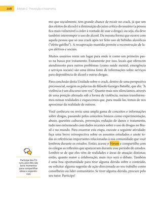 208 Módulo 2 | Prevenção e tratamento
mo que socialmente, tem grande chance de recair no crack, já que um
dos efeitos do álcool é a diminuição do juízo crítico do usuário (a pessoa
fica mais vulnerável a ceder à vontade de usar a droga); ou seja, ela deve
também interromper o uso do álcool. Da mesma forma que ocorre com
aquela pessoa que só usa crack após ter feito uso de bebidas alcoólicas
(“efeito gatilho”). A recuperação mantida permite a reconstrução de la-
ços afetivos e sociais.
Muitos usuários veem um lugar para onde ir como um primeiro pas-
so na busca por tratamento. Exatamente por isso, locais que oferecem
atendimento para outros problemas (como saúde mental, emergência
e serviços sociais) são uma ótima fonte de informações sobre serviços
para dependência de álcool e outras drogas.
Para conclusão desta Unidade sobre o crack, dentro de uma perspectiva
psicossocial, surgem as palavras do filósofo Georges Bataille, que diz: “A
violência é um discurso sem voz”. Quanto mais nos silenciamos, através
de uma posição alienada sob a forma de violência, menos transforma-
mos nossas realidades e esquecemos que, para mudá-las, temos de nos
aproximar da realidade de outrem.
Você conheceu ou reviu uma ampla gama de conceitos e informações
sobre drogas, passando pelos conceitos básicos como experimentação,
abuso, questões culturais, prevenção, redução de danos e tratamento,
tudo isso entremeado com dados recentes sobre o uso de drogas no Bra-
sil e no mundo. Para encerrar esta etapa, execute a seguinte atividade:
faça uma breve retrospectiva sobre os assuntos estudados e anote to-
das as referências importantes relacionadas à sua comunidade que você
lembrou durante os estudos. Então, acesse o Fórum e compartilhe com
os colegas as reflexões que apareceram durante esse período de estudos.
Lembre-se de que eles vêm de realidades e áreas de atuação distintas;
então, quanto maior a colaboração, mais rico será o debate. Também
é uma boa oportunidade para tirar alguma dúvida sobre o conteúdo,
ou solicitar alguma sugestão de ação direcionada ao seu trabalho como
conselheiro ou líder comunitário. Se tiver alguma dúvida, procure pelo
seu tutor. Participe!
Participe dos Fó-
runs, pois eles são
bons momentos
para compartilhar
ideias e experiên-
cias
 