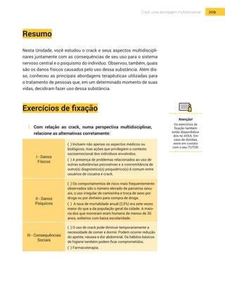 209Crack: uma abordagem multidisciplinar
Resumo
Nesta Unidade, você estudou o crack e seus aspectos multidiscipli-
nares juntamente com as consequências de seu uso para o sistema
nervoso central e o psiquismo do indivíduo. Observou, também, quais
são os danos físicos causados pelo uso dessa substância. Além dis-
so, conheceu as principais abordagens terapêuticas utilizadas para
o tratamento de pessoas que, em um determinado momento de suas
vidas, decidiram fazer uso dessa substância.
Exercícios de fixação
1.	 Com relação ao crack, numa perspectiva multidisciplinar,
relacione as alternativas corretamente:
I - Danos
Físicos
( ) Incluem não apenas os aspectos médicos ou
biológicos, mas ações que privilegiem o contexto
socioemocional dos indivíduos envolvidos.
( ) A presença de problemas relacionados ao uso de
outras substâncias psicoativas e a concomitância de
outro(s) diagnóstico(s) psiquiátrico(s) é comum entre
usuários de cocaína e crack.
II - Danos
Psíquicos
( ) Os comportamentos de risco mais frequentemente
observados são o número elevado de parceiros sexu-
ais, o uso irregular de camisinha e troca de sexo por
droga ou por dinheiro para compra de droga.
( ) A taxa de mortalidade anual (2,5%) era sete vezes
maior do que a da população geral da cidade. A maio-
ria dos que morreram eram homens de menos de 30
anos, solteiros com baixa escolaridade.
III - Consequências
Sociais
( ) O uso de crack pode diminuir temporariamente a
necessidade de comer e dormir. Podem ocorrer redução
do apetite, náusea e dor abdominal. Os hábitos básicos
de higiene também podem ficar comprometidos.
( ) Farmacoterapia.
Atenção!
Os exercícios de
fixação também
estão disponibiliza-
dos no AVEA. Em
caso de dúvidas,
entre em contato
com o seu TUTOR.
 