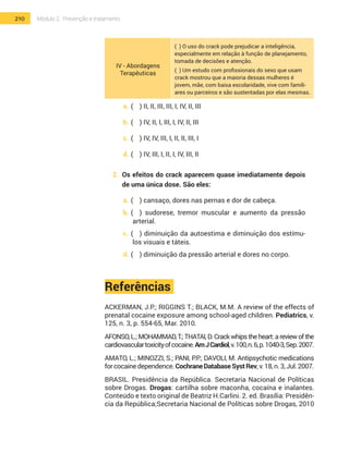 210 Módulo 2 | Prevenção e tratamento
IV - Abordagens
Terapêuticas
( ) O uso do crack pode prejudicar a inteligência,
especialmente em relação à função de planejamento,
tomada de decisões e atenção.
( ) Um estudo com profissionais do sexo que usam
crack mostrou que a maioria dessas mulheres é
jovem, mãe, com baixa escolaridade, vive com famili-
ares ou parceiros e são sustentadas por elas mesmas.
a.	(	 ) II, II, III, III, I, IV, II, III
b.	(	 ) IV, II, I, III, I, IV, II, III
c.	(	 ) IV, IV, III, I, II, II, III, I
d.	(	 ) IV, III, I, II, I, IV, III, II
2.	 Os efeitos do crack aparecem quase imediatamente depois
de uma única dose. São eles:
a.	(	 ) cansaço, dores nas pernas e dor de cabeça.
b.	(	 ) sudorese, tremor muscular e aumento da pressão
arterial.
c.	(	 ) diminuição da autoestima e diminuição dos estímu-
los visuais e táteis.
d.	(	 ) diminuição da pressão arterial e dores no corpo.
Referências
ACKERMAN, J.P.; RIGGINS T.; BLACK, M.M. A review of the effects of
prenatal cocaine exposure among school-aged children. Pediatrics, v.
125, n. 3, p. 554-65, Mar. 2010.
AFONSO, L.; MOHAMMAD, T.; THATAI, D. Crack whips the heart: a review of the
cardiovasculartoxicityofcocaine.AmJCardiol,v.100,n.6,p.1040-3,Sep.2007.
AMATO, L.; MINOZZI, S.; PANI, P.P.; DAVOLI, M. Antipsychotic medications
forcocainedependence.CochraneDatabaseSystRev,v.18,n.3,Jul.2007.
BRASIL. Presidência da República. Secretaria Nacional de Políticas
sobre Drogas. Drogas: cartilha sobre maconha, cocaína e inalantes.
Conteúdo e texto original de Beatriz H.Carlini. 2. ed. Brasília: Presidên-
cia da República;Secretaria Nacional de Políticas sobre Drogas, 2010
 