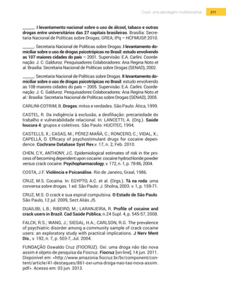 211Crack: uma abordagem multidisciplinar
______. I levantamento nacional sobre o uso de álcool, tabaco e outras
drogas entre universitários das 27 capitais brasileiras. Brasília: Secre-
taria Nacional de Políticas sobre Drogas; GREA; IPq – HCFMUSP, 2010.
______. Secretaria Nacional de Políticas sobre Drogas. I levantamento do-
miciliar sobre o uso de drogas psicotrópicas no Brasil: estudo envolvendo
as 107 maiores cidades do país – 2001. Supervisão: E.A. Carlini. Coorde-
nação: J. C. Galduroz. Pesquisadores Colaboradores: Ana Regina Noto et
al. Brasília: Secretaria Nacional de Políticas sobre Drogas (SENAD), 2002.
______. Secretaria Nacional de Políticas sobre Drogas. II levantamento do-
miciliar sobre o uso de drogas psicotrópicas no Brasil: estudo envolvendo
as 108 maiores cidades do país – 2005. Supervisão: E.A. Carlini. Coorde-
nação: J. C. Galduroz. Pesquisadores Colaboradores: Ana Regina Noto et
al.: Brasília: Secretaria Nacional de Políticas sobre Drogas (SENAD), 2005.
CARLINI-COTRIM, B. Drogas: mitos e verdades. São Paulo: Ática, 1999.
CASTEL, R. Da indigência à exclusão, a desfiliação: precariedade do
trabalho e vulnerabilidade relacional. In: LANCETTI, A. (Org.). Saúde
loucura 4: grupos e coletivos. São Paulo: HUCITEC, 1994.
CASTELLS, X.; CASAS, M.; PÉREZ-MAÑÁ, C.; RONCERO, C.; VIDAL, X.;
CAPELLÀ, D. Efficacy of psychostimulant drugs for cocaine depen-
dence. Cochrane Database Syst Rev,v. 17, n. 2, Feb. 2010.
CHEN, C.Y., ANTHONY, J.C. Epidemiological estimates of risk in the pro-
cessofbecomingdependentuponcocaine:cocainehydrochloridepowder
versus crack cocaine. Psychopharmacology, v. 172, n. 1, p. 78-86, 2004.
COSTA, J.F. Violência e Psicanálise. Rio de Janeiro, Graal, 1986.
CRUZ, M.S. Cocaína. In: EGYPTO, A.C. et al. (Orgs.). Tá na roda: uma
conversa sobre drogas. 1 ed. São Paulo: J. Sholna, 2003. v. 1, p. 159-71.
CRUZ, M.S. O crack e sua espiral compulsiva. O Estado de São Paulo.
São Paulo, 12 jul. 2009, Sect Aliás J5.
DUAILIBI, L.B.; RIBEIRO, M.; LARANJEIRA, R. Profile of cocaine and
crack users in Brazil. Cad Saúde Pública, n.24 Supl. 4, p. 545-57, 2008.
FALCK, R.S.; WANG, J.; SIEGAL, H.A.; CARLSON, R.G. The prevalence
of psychiatric disorder among a community sample of crack cocaine
users: an exploratory study with practical implications. J Nerv Ment
Dis., v. 192, n. 7, p. 503-7, Jul. 2004.
FUNDAÇÃO Oswaldo Cruz (FIOCRUZ). Oxi: uma droga não tão nova
assim é objeto de pesquisa da Fiocruz. Fiocruz [on-line], 14 jun. 2011.
Disponível em: <http://www.amazonia.fiocruz.br/br/component/con-
tent/article/41-destaques/861-oxi-uma-droga-nao-tao-nova-assim.
pdf>. Acesso em: 03 jun. 2013.
 