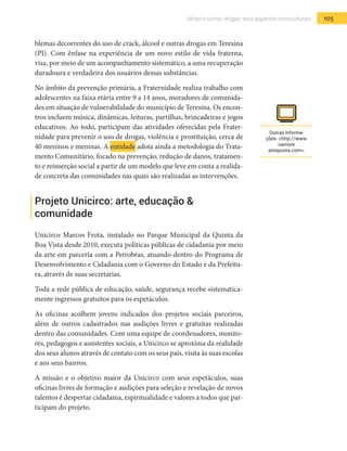 105Álcool e outras drogas: seus aspectos socioculturais
blemas decorrentes do uso de crack, álcool e outras drogas em Teresina
(PI). Com ênfase na experiência de um novo estilo de vida fraterna,
visa, por meio de um acompanhamento sistemático, a uma recuperação
duradoura e verdadeira dos usuários dessas substâncias.
No âmbito da prevenção primária, a Fraternidade realiza trabalho com
adolescentes na faixa etária entre 9 a 14 anos, moradores de comunida-
des em situação de vulnerabilidade do município de Teresina. Os encon-
tros incluem música, dinâmicas, leituras, partilhas, brincadeiras e jogos
educativos. Ao todo, participam das atividades oferecidas pela Frater-
nidade para prevenir o uso de drogas, violência e prostituição, cerca de
40 meninos e meninas. A entidade adota ainda a metodologia do Trata-
mento Comunitário, focado na prevenção, redução de danos, tratamen-
to e reinserção social a partir de um modelo que leve em conta a realida-
de concreta das comunidades nas quais são realizadas as intervenções.
Projeto Unicirco: arte, educação &
comunidade
Unicirco Marcos Frota, instalado no Parque Municipal da Quinta da
Boa Vista desde 2010, executa políticas públicas de cidadania por meio
da arte em parceria com a Petrobras, atuando dentro do Programa de
Desenvolvimento e Cidadania com o Governo do Estado e da Prefeitu-
ra, através de suas secretarias.
Toda a rede pública de educação, saúde, segurança recebe sistematica-
mente ingressos gratuitos para os espetáculos.
As oficinas acolhem jovens indicados dos projetos sociais parceiros,
além de outros cadastrados nas audições livres e gratuitas realizadas
dentro das comunidades. Com uma equipe de coordenadores, monito-
res, pedagogos e assistentes sociais, a Unicirco se aproxima da realidade
dos seus alunos através de contato com os seus pais, visita às suas escolas
e aos seus bairros.
A missão e o objetivo maior da Unicirco com seus espetáculos, suas
oficinas livres de formação e audições para seleção e revelação de novos
talentos é despertar cidadania, espiritualidade e valores a todos que par-
ticipam do projeto.
Outras informa-
ções: <http://www.
oamore
aresposta.com>.
 