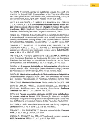 213Crack: uma abordagem multidisciplinar
NATIONAL Treatment Agency for Substance Misuse. Research into
practice 1b. August 2002, Disponível em: <http://nta.shared.hosting.
zen.co.uk/publications/documents/nta_commissioning_crack_co-
caine_treatment_2002_rip1b.pdf.> Acesso em: 08 out. 2010.
NOTO, A.R.; GALDURÓZ, J.C.; NAPPO, A.S.; FONSECA, A.M.; CARLINI,
C.M.A.; MOURA, Y.G. et al. Levantamento nacional sobre o uso de dro-
gas entre crianças e adolescentes em situação de rua nas 27 capitais
brasileiras – 2003. São Paulo: Secretaria Nacional Antidrogas; Centro
Brasileiro de Informações sobre Drogas Psicotrópicas, 2003.
NUNES, C.L.; ANDRADE, T.; GALVÃO-CASTRO, B.; BASTOS, F.I.; REINGOLD,
A. Assessing risk behaviors and prevalence of sexually transmitted and
blood-borne infections among female crack cocaine users in Salvador-
Bahia,Brazil.BrazJInfectDis.,Salvador(BA),v.11,n.6,p.561-66,dez.2007.
OLIVEIRA, L.G.; BARROSO, L.P.; SILVEIRA, C.M.; SANCHEZ, Z.V.; DE
CARVALHO PONCE, J.; VAZ, L.J.; NAPPO, S.A. Neuropsychological
assessment of current and past crack cocaine users. Subst Use Mi-
suse, v. 44, n. 13, p. 1941-57, 2009.
Pastore, C.A.; Pinho, C; Germiniani, H; Samesima, N.; Mano, R.
et al. Sociedade Brasileira de Cardiologia. Diretrizes da Sociedade
Brasileira de Cardiologia sobre Análise e Emissão de Laudos Eletro-
cardiográficos. Arq Bras Cardiol, v. 93, n.3, 3 supl.2, p.1-19, 2009.
RAMÔA, M. O grupo de Autoajuda em dois contextos: alcoolismo e
doença mental. 1999. Dissertação (Mestrado em Psicologia) – Curso
de Pós-graduação em Psicologia, PUC, Rio de Janeiro, 1999.
RAMÔA, M. A Desinstitucionalização da Clínica na Reforma Psiquiátrica:
um estudo sobre o projeto CAPS ad. 2005. Tese (Doutorado em Psicolo-
gia) – Curso de Pós-graduação em Psicologia, PUC, Rio de Janeiro, 2005.
SARACENO, B. Libertando identidades. Rio de Janeiro: Te Corá; IFB, 1999.
SILVA DE LIMA, M.; FARRELL, M.; LIMA REISSER, A.A.; SOARES, B.
Withdrawn: Antidepressants for cocaine dependence. Cochrane
Database Syst Ver, v. 17, n. 2, review, Feb. 2010.
SILVA, N.G. Fatores associados à infecção por HIV entre trabalhadoras
do sexo na cidade de Santos. 2004. Dissertação (Mestrado em Epide-
miologia) – Programa de Pós-graduação em Epidemiologia, Escola Pau-
lista de Medicina, Universidade Federal de São Paulo, São Paulo, 2004.
SLUTSKER, L. Risks associated with cocaine use during pregnancy.
Obstet Gynecol, v. 79, n. 5 (Pt 1), p. 778-89, May 1992.
TREADWELL, S.D.; ROBINSON, T.G. Cocaine use and stroke. Postgrad
Med J, v. 83, n. 980, p. 389-94, Jul. 2007.
WILSON, T.; DEHOVITZ, J.A. STDs, HIV, and crack cocaine: a review.
AIDS Patient Care STDS, v. 11, n. 2, p. 62-6, Apr. 1997.
 