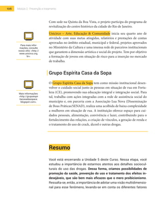 106 Módulo 2 | Prevenção e tratamento
Com sede na Quinta da Boa Vista, o projeto participa do programa de
revitalização do centro histórico da cidade do Rio de Janeiro.
Unicirco – Arte, Educação & Comunidade inicia seu quarto ano de
atividade com suas metas atingidas, relatórios e prestações de contas
aprovadas no âmbito estadual, municipal e federal, projetos aprovados
no Ministério da Cultura e uma imensa rede de parceiros institucionais
que garantem a dimensão artística e social do projeto. Tem por objetivo
a formação de jovens em situação de risco para a inserção no mercado
de trabalho.
Grupo Espírita Casa da Sopa
O Grupo Espírita Casa da Sopa tem como missão institucional desen-
volver o cuidado social junto às pessoas em situação de rua em Forta-
leza (CE), promovendo sua educação integral e integração social. Para
tal, trabalha com ações integradas com a rede de assistência social do
município e, em parceria com a Associação Lua Nova (Disseminação
de Boas Práticas/SENAD), realiza uma acolhida de baixa complexidade
a mulheres em situação de rua. A instituição oferece espaço para cui-
dados pessoais, alimentação, convivência e lazer, contribuindo para o
fortalecimento das relações, a criação de vínculos, a geração de renda e
o tratamento do uso de crack, álcool e outras drogas.
Resumo
Você está encerrando a Unidade 5 deste Curso. Nessa etapa, você
estudou a importância de estarmos atentos aos detalhes sociocul-
turais do uso das drogas. Dessa forma, criamos possibilidades de
promoção da saúde, prevenção do uso e tratamento dos efeitos in-
desejáveis, que são bem mais eficazes que o mero proibicionismo.
Ressalta-se, então, a importância de adotar uma visão multidimensio-
nal para esse fenômeno, levando-se em conta os diferentes fatores
Para mais infor-
mações, consulte
nosso sítio: <http://
www.unicirco.org.
br>.
Mais informações:
<http://grupoespir
itacasadasopace.
blogspot.com>.
 