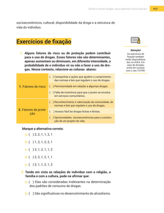 107Álcool e outras drogas: seus aspectos socioculturais
socioeconômicos, cultural, disponibilidade da droga e a estrutura de
vida do indivíduo.
Exercícios de fixação
1.	 Alguns fatores de risco ou de proteção podem contribuir
para o uso de drogas. Esses fatores não são determinantes,
apenas aumentam ou diminuem, em diferente intensidade, a
probabilidade de o indivíduo vir ou não a fazer o uso de dro-
gas. Nesse contexto, relacione as colunas abaixo:
1. Fatores de risco
( ) Campanhas e ações que ajudem o cumprimento
das normas e leis que regulam o uso de drogas.
( ) Permissividade em relação a algumas drogas.
( ) Falta de incentivos para que o jovem se envolva
em serviços comunitários.
2. Fatores de prote-
ção
( ) Reconhecimento e valorização da comunidade, de
normas e leis que regulam o uso de drogas.
( ) Acesso fácil às drogas lícitas e ilícitas.
( ) Oportunidades socioeconômicas para a constru-
ção de um projeto de vida.
Marque a alternativa correta:
a.	(	 ) 2, 2, 1, 1, 2, 1
b.	(	 ) 1, 2, 1, 2, 2, 1
c.	(	 ) 2, 1, 2, 1, 1, 2
d.	(	 ) 2, 2, 1, 2, 1, 1
e.	(	 ) 2, 1, 1, 2, 1, 2
2. Tendo em vista as relações do indivíduo com a religião, a
família e com a cultura, pode-se afirmar que:
a.	(	 ) Elas são consideradas irrelevantes na determinação
dos padrões de consumo de drogas.
b.	(	 ) São significativas no desenvolvimento do alcoolismo.
Atenção!
Os exercícios de
fixação também
estão disponibiliza-
dos no AVEA. Em
caso de dúvidas,
entre em contato
com o seu TUTOR.
 