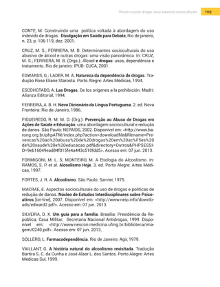 109Álcool e outras drogas: seus aspectos socioculturais
CONTE, M. Construindo uma política voltada à abordagem do uso
indevido de drogas. Divulgação em Saúde para Debate, Rio de janeiro,
n. 23, p. 106-119, dez. 2001.
CRUZ, M. S.; FERRIERA, M. B. Determinantes socioculturais do uso
abusivo de álcool e outras drogas: uma visão panorâmica. In: CRUZ,
M. S.; FERRIERA, M. B. (Orgs.). Álcool e drogas: usos, dependência e
tratamento. Rio de janeiro: IPUB- CUCA, 2001.
EDWARDS, G.; LADER, M. A. Natureza da dependência de drogas. Tra-
dução Rose Eliane Starosta. Porto Alegre: Artes Médicas, 1994.
ESCOHOTADO, A. Las Drogas. De los orígenes a la prohibición. Madri:
Alianza Editorial, 1994.
FERREIRA, A. B. H. Novo Dicionário da Língua Portuguesa. 2. ed. Nova
Fronteira: Rio de Janeiro, 1986.
FIGUEIREDO, R. M. M. D. (Org.). Prevenção ao Abuso de Drogas em
Ações de Saúde e Educação: uma abordagem sociocultural e redução
de danos. São Paulo: NEPAIDS, 2002. Disponível em: <http://www.ba-
rong.org.br/phpATM/index.php?action=downloadfile&filename=Pre-
vencao%20ao%20abuso%20de%20drogas%20em%20ac%F5es%20
de%20saude%20e%20educacao.pdf&directory=Outros&PHPSESSI-
D=9eb16049ead84f015fe4a443c510fdd5>. Acesso em: 07 jun. 2013.
FORMIGONI, M. L. S; MONTEIRO, M. A Etiologia do Alcoolismo. In:
RAMOS, S. P. et al. Alcoolismo Hoje. 3. ed. Porto Alegre: Artes Médi-
cas, 1997.
FORTES, J. R. A. Alcoolismo. São Paulo: Sarvier, 1975.
MACRAE, E. Aspectos socioculturais do uso de drogas e políticas de
redução de danos. Núcleo de Estudos Interdisciplinares sobre Psico-
ativos [on-line], 2007. Disponível em: <http://www.neip.info/downlo-
ads/edward2.pdf>. Acesso em: 07 jun. 2013.
SILVEIRA, D. X. Um guia para a família. Brasília: Presidência da Re-
pública; Casa Militar; Secretaria Nacional Antidrogas, 1999. Dispo-
nível em: <http://www.nescon.medicina.ufmg.br/biblioteca/ima-
gem/0240.pdf>. Acesso em: 07 jun. 2013.
SOLLERO, L. Farmacodependência. Rio de Janeiro: Agir, 1979.
VAILLANT, G. A história natural do alcoolismo revisitada. Tradução
Bartira S. C. da Cunha e José Alaor L. dos Santos. Porto Alegre: Artes
Médicas Sul, 1999.
 