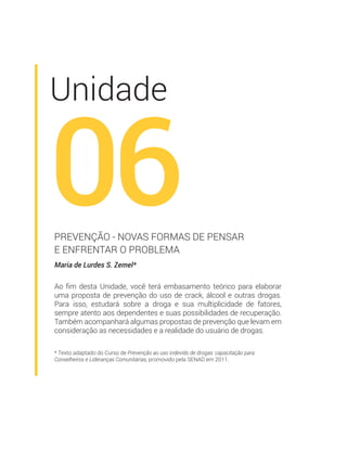 * Texto adaptado do Curso de Prevenção ao uso indevido de drogas: capacitação para
Conselheiros e Lideranças Comunitárias, promovido pela SENAD em 2011.
Unidade
06
Maria de Lurdes S. Zemel*
PREVENÇÃO - NOVAS FORMAS DE PENSAR
E ENFRENTAR O PROBLEMA
Ao ﬁm desta Unidade, você terá embasamento teórico para elaborar
uma proposta de prevenção do uso de crack, álcool e outras drogas.
Para isso, estudará sobre a droga e sua multiplicidade de fatores,
sempre atento aos dependentes e suas possibilidades de recuperação.
Também acompanhará algumas propostas de prevenção que levam em
consideração as necessidades e a realidade do usuário de drogas.
 