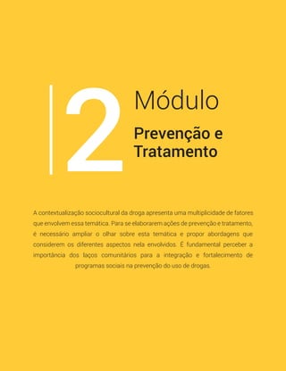 Prevenção e
Tratamento
Módulo
2A contextualização sociocultural da droga apresenta uma multiplicidade de fatores
que envolvem essa temática. Para se elaborarem ações de prevenção e tratamento,
é necessário ampliar o olhar sobre esta temática e propor abordagens que
considerem os diferentes aspectos nela envolvidos. É fundamental perceber a
importância dos laços comunitários para a integração e fortalecimento de
programas sociais na prevenção do uso de drogas.
 