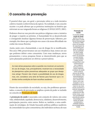 113Prevenção: novas formas de pensar e enfrentar o problema
O conceito de prevenção
É possível dizer que, em geral, a prevenção refere-se a toda iniciativa
coletiva visando à sobrevivência da espécie. Na realidade, é um conceito
recente e se pode afirmar que as primeiras instituições na história que
estiveram na sua vanguarda foram as religiosas (CAVALCANTI, 2001).
Podemos observar esse preceito nas práticas religiosas como a tentativa
de pregar o respeito ao próximo. A humanidade foi se desenvolvendo
e conseguindo atualizar algumas formas de preservação. Sabemos, por
exemplo, dos danos que a poluição nos causa e da nossa dificuldade em
cuidar das nossas florestas.
Assim, junto com a humanidade, o uso de drogas foi se modificando.
Nos anos 1960, preservávamos um uso ritualístico; hoje, temos um uso
que podemos definir como consumista. Com essas mudanças, novos
pensamentos e novas pesquisas foram se desenvolvendo para que as
ações planejadas pudessem ser efetivas e preservadoras.
As mais sérias pesquisas sobre a questão nos mostram um aumento
do uso de drogas, mas, principalmente, mostram-nos a necessidade
de planejarmos ações preventivas adequadas ao grupo que deseja-
mos atingir. Prevenir não é banir a possibilidade de uso de drogas,
mas, sim, considerar uma série de fatores para favorecer que o in-
divíduo tenha condições de fazer escolhas saudáveis.
Diante das necessidades da sociedade, ou seja, dos problemas apresen-
tados, o conceito de prevenção se ampliou a ponto de poder se incluído
no conceito de Promoção de Saúde.
A promoção da saúde é associada a um conjunto de valores, tais como
vida, solidariedade, equidade, democracia, cidadania, desenvolvimento,
participação, parceira, entre outros. Refere-se, também, a uma combi-
nação de estratégias: do Estado buscando políticas públicas saudáveis;
da comunidade nas ações comunitárias; dos indivíduos na busca de suas
Promoção de
Saúde
O conceito de Pro-
moção da Saúde
ganhou maior im-
pulso após a Confe-
rência Internacional
de Ottawa (1986),
como um processo
de capacitação da
comunidade para
atuar na melhoria
de sua qualidade
de vida e saúde.
É compreendido
como um processo
no qual indivídu-
os, comunidades
e redes sociais
compartilham seus
conhecimentos
com o objetivo
de juntos encon-
trarem melhores
condições de saúde
numa contínua
procura de direitos
e de cidadania. Sob
essa perspectiva,
procura trabalhar
com o desenvolvi-
mento, com a par-
ticipação e com a
interação do ser hu-
mano no seu meio
social, econômico e
cultural, interagindo
com as diversas
instâncias em dife-
rentes níveis, como
uma possibilidade
concreta de ruptura
de paradigma no
campo da saúde,
considerando a
realidade objetiva
da sociedade globa-
lizada.
 