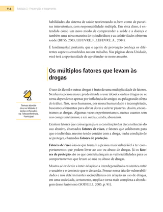 114 Módulo 2 | Prevenção e tratamento
habilidades; do sistema de saúde reorientando-o, bem como de parcei-
ras intersetoriais, com responsabilidade múltipla. Em vista disso, é en-
tendida como um novo modo de compreender a saúde e a doença e
também uma nova maneira de os indivíduos e as coletividades obterem
saúde (Buss, 2003; Lefevre, F.; Lefevre, A., 2004).
É fundamental, portanto, que o agente de prevenção conheça os dife-
rentes aspectos envolvidos no seu trabalho. Nas páginas desta Unidade,
você terá a oportunidade de aprofundar-se nesse assunto.
Os múltiplos fatores que levam às
drogas
O uso de álcool e outras drogas é fruto de uma multiplicidade de fatores.
Nenhuma pessoa nasce predestinada a usar álcool e outras drogas ou se
torna dependente apenas por influência de amigos ou pela grande oferta
do tráfico. Nós, seres humanos, por nossa humanidade e incompletude,
buscamos elementos para aliviar dores e acirrar prazeres. Assim, encon-
tramos as drogas. Algumas vezes experimentamos, outras usamos sem
nos comprometermos; e em outras, ainda, abusamos.
Existem fatores que convergem para a construção das circunstâncias do
uso abusivo, chamados fatores de risco, e fatores que colaboram para
que o indivíduo, mesmo tendo contato com a droga, tenha condição de
se proteger, chamados fatores de proteção.
Fatores de risco são os que tornam a pessoa mais vulnerável a ter com-
portamentos que podem levar ao uso ou abuso de drogas. Já os fato-
res de proteção são os que contrabalançam as vulnerabilidades para os
comportamentos que levam ao uso ou abuso de drogas.
Mostra-se evidente a inter-relação e a interdependência existentes entre
o usuário e o contexto que o circunda. Pensar nessa teia de vulnerabili-
dades e nos determinantes socioculturais em relação ao uso de drogas,
em uma sociedade, certamente, amplia e torna mais complexa a aborda-
gem desse fenômeno (Sodelli, 2005, p. 91).
Temas aborda-
dos no Módulo 2
serão enfocados
na Teleconferência.
Participe!
 