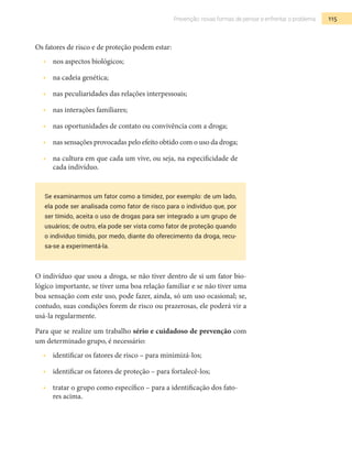 115Prevenção: novas formas de pensar e enfrentar o problema
Os fatores de risco e de proteção podem estar:
•  	 nos aspectos biológicos;
•  	 na cadeia genética;
•  	 nas peculiaridades das relações interpessoais;
•  	 nas interações familiares;
•  	 nas oportunidades de contato ou convivência com a droga;
•  	 nas sensações provocadas pelo efeito obtido com o uso da droga;
•  	 na cultura em que cada um vive, ou seja, na especificidade de
cada indivíduo.
Se examinarmos um fator como a timidez, por exemplo: de um lado,
ela pode ser analisada como fator de risco para o indivíduo que, por
ser tímido, aceita o uso de drogas para ser integrado a um grupo de
usuários; de outro, ela pode ser vista como fator de proteção quando
o indivíduo tímido, por medo, diante do oferecimento da droga, recu-
sa-se a experimentá-la.
O indivíduo que usou a droga, se não tiver dentro de si um fator bio-
lógico importante, se tiver uma boa relação familiar e se não tiver uma
boa sensação com este uso, pode fazer, ainda, só um uso ocasional; se,
contudo, suas condições forem de risco ou prazerosas, ele poderá vir a
usá-la regularmente.
Para que se realize um trabalho sério e cuidadoso de prevenção com
um determinado grupo, é necessário:
•  	 identificar os fatores de risco – para minimizá-los;
•  	 identificar os fatores de proteção – para fortalecê-los;
•  	 tratar o grupo como específico – para a identificação dos fato-
res acima.
 