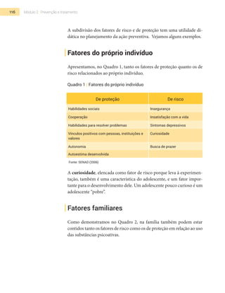 116 Módulo 2 | Prevenção e tratamento
A subdivisão dos fatores de risco e de proteção tem uma utilidade di-
dática no planejamento da ação preventiva. Vejamos alguns exemplos.
Fatores do próprio indivíduo
Apresentamos, no Quadro 1, tanto os fatores de proteção quanto os de
risco relacionados ao próprio indivíduo.
Quadro 1 | Fatores do próprio indivíduo
De proteção De risco
Habilidades sociais Insegurança
Cooperação Insatisfação com a vida
Habilidades para resolver problemas Sintomas depressivos
Vínculos positivos com pessoas, instituições e
valores
Curiosidade
Autonomia Busca de prazer
Autoestima desenvolvida
Fonte: SENAD (2006)
A curiosidade, elencada como fator de risco porque leva à experimen-
tação, também é uma característica do adolescente, e um fator impor-
tante para o desenvolvimento dele. Um adolescente pouco curioso é um
adolescente “pobre”.
Fatores familiares
Como demonstramos no Quadro 2, na família também podem estar
contidos tanto os fatores de risco como os de proteção em relação ao uso
das substâncias psicoativas.
 