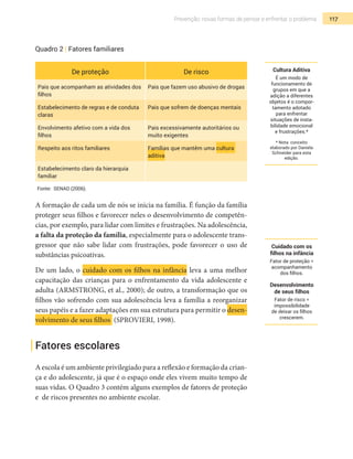 117Prevenção: novas formas de pensar e enfrentar o problema
Quadro 2 | Fatores familiares
De proteção De risco
Pais que acompanham as atividades dos
filhos
Pais que fazem uso abusivo de drogas
Estabelecimento de regras e de conduta
claras
Pais que sofrem de doenças mentais
Envolvimento afetivo com a vida dos
filhos
Pais excessivamente autoritários ou
muito exigentes
Respeito aos ritos familiares Famílias que mantêm uma cultura
aditiva
Estabelecimento claro da hierarquia
familiar
Fonte: SENAD (2006).
A formação de cada um de nós se inicia na família. É função da família
proteger seus filhos e favorecer neles o desenvolvimento de competên-
cias, por exemplo, para lidar com limites e frustrações. Na adolescência,
a falta da proteção da família, especialmente para o adolescente trans-
gressor que não sabe lidar com frustrações, pode favorecer o uso de
substâncias psicoativas.
De um lado, o cuidado com os filhos na infância leva a uma melhor
capacitação das crianças para o enfrentamento da vida adolescente e
adulta (ARMSTRONG, et al., 2000); de outro, a transformação que os
filhos vão sofrendo com sua adolescência leva a família a reorganizar
seus papéis e a fazer adaptações em sua estrutura para permitir o desen-
volvimento de seus filhos (SPROVIERI, 1998).
Fatores escolares
A escola é um ambiente privilegiado para a reflexão e formação da crian-
ça e do adolescente, já que é o espaço onde eles vivem muito tempo de
suas vidas. O Quadro 3 contém alguns exemplos de fatores de proteção
e de riscos presentes no ambiente escolar.
Cultura Aditiva
É um modo de
funcionamento de
grupos em que a
adição a diferentes
objetos é o compor-
tamento adotado
para enfrentar
situações de insta-
bilidade emocional
e frustrações.*
* Nota: conceito
elaborado por Daniela
Schneider para esta
edição.
Cuidado com os
filhos na infância
Fator de proteção =
acompanhamento
dos filhos.
Desenvolvimento
de seus filhos
Fator de risco =
impossibilidade
de deixar os filhos
crescerem.
 