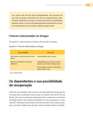 119Prevenção: novas formas de pensar e enfrentar o problema
Se o jovem vem de uma família desorganizada, mas encontra em
sua vida um grupo comunitário que faz seu asseguramento, ofere-
cendo-lhe alternativas de lazer e de desenvolvimento de habilidades
pessoais, pode vir a ter sua formação garantida, aprendendo a criticar
e se responsabilizar por si próprio e pelo seu grupo social.
Fatores relacionados às drogas
No quadro 5, apresentamos os fatores relacionados às drogas.
Quadro 5 | Fatores relacionados às drogas
De proteção De risco
Informações contextualizadas sobre
efeitos
Disponibilidade para compra
Regras e controle para consumo
adequado
Propaganda que incentiva e mostra
apenas o prazer que a droga causa
Prazer intenso que leva o indivíduo a
querer repetir o uso
Fonte: SENAD (2006).
Os dependentes e sua possibilidade
de recuperação
O fato de um indivíduo usar ou até ser um dependente da droga não faz
com que esteja condenado a nunca mais se recuperar. Nos anos 1970, no
Brasil, antes dos movimentos antimanicomiais, tratávamos os usuários
de drogas dentro dos hospitais psiquiátricos como psicopatas, ou seja,
amorais. Nenhuma diferenciação era feita entre eles. Isso acontecia por-
que os técnicos tinham uma posição muito moralista diante do proble-
 