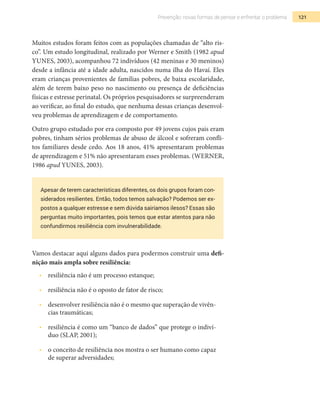 121Prevenção: novas formas de pensar e enfrentar o problema
Muitos estudos foram feitos com as populações chamadas de “alto ris-
co”. Um estudo longitudinal, realizado por Werner e Smith (1982 apud
Yunes, 2003), acompanhou 72 indivíduos (42 meninas e 30 meninos)
desde a infância até a idade adulta, nascidos numa ilha do Havaí. Eles
eram crianças provenientes de famílias pobres, de baixa escolaridade,
além de terem baixo peso no nascimento ou presença de deficiências
físicas e estresse perinatal. Os próprios pesquisadores se surpreenderam
ao verificar, ao final do estudo, que nenhuma dessas crianças desenvol-
veu problemas de aprendizagem e de comportamento.
Outro grupo estudado por era composto por 49 jovens cujos pais eram
pobres, tinham sérios problemas de abuso de álcool e sofreram confli-
tos familiares desde cedo. Aos 18 anos, 41% apresentaram problemas
de aprendizagem e 51% não apresentaram esses problemas. (Werner,
1986 apud Yunes, 2003).
Apesar de terem características diferentes, os dois grupos foram con-
siderados resilientes. Então, todos temos salvação? Podemos ser ex-
postos a qualquer estresse e sem dúvida sairíamos ilesos? Essas são
perguntas muito importantes, pois temos que estar atentos para não
confundirmos resiliência com invulnerabilidade.
Vamos destacar aqui alguns dados para podermos construir uma defi-
nição mais ampla sobre resiliência:
•  	 resiliência não é um processo estanque;
•  	 resiliência não é o oposto de fator de risco;
•  	 desenvolver resiliência não é o mesmo que superação de vivên-
cias traumáticas;
•  	 resiliência é como um “banco de dados” que protege o indiví-
duo (SLAP, 2001);
•  	 o conceito de resiliência nos mostra o ser humano como capaz
de superar adversidades;
 