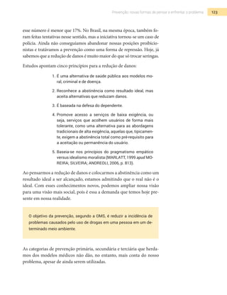 123Prevenção: novas formas de pensar e enfrentar o problema
esse número é menor que 17%. No Brasil, na mesma época, também fo-
ram feitas tentativas nesse sentido, mas a iniciativa tornou-se um caso de
polícia. Ainda não conseguíamos abandonar nossas posições proibicio-
nistas e tratávamos a prevenção como uma forma de repressão. Hoje, já
sabemos que a redução de danos é muito maior do que só trocar seringas.
Estudos apontam cinco princípios para a redução de danos:
1.	É uma alternativa de saúde pública aos modelos mo-
ral, criminal e de doença.
2.	Reconhece a abstinência como resultado ideal, mas
aceita alternativas que reduzam danos.
3.	É baseada na defesa do dependente.
4.	Promove acesso a serviços de baixa exigência, ou
seja, serviços que acolhem usuários de forma mais
tolerante, como uma alternativa para as abordagens
tradicionais de alta exigência, aquelas que, tipicamen-
te, exigem a abstinência total como pré-requisito para
a aceitação ou permanência do usuário.
5.	Baseia-se nos princípios do pragmatismo empático
versus idealismo moralista (MARLATT, 1999 apud MO-
REIRA; SILVEIRA; ANDREOLI, 2006, p. 813).
Ao pensarmos a redução de danos e colocarmos a abstinência como um
resultado ideal a ser alcançado, estamos admitindo que o real não é o
ideal. Com esses conhecimentos novos, podemos ampliar nossa visão
para uma visão mais social, pois é essa a demanda que temos hoje pre-
sente em nossa realidade.
O objetivo da prevenção, segundo a OMS, é reduzir a incidência de
problemas causados pelo uso de drogas em uma pessoa em um de-
terminado meio ambiente.
As categorias de prevenção primária, secundária e terciária que herda-
mos dos modelos médicos não dão, no entanto, mais conta do nosso
problema, apesar de ainda serem utilizadas.
 