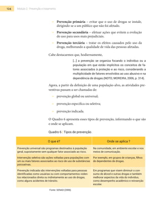 124 Módulo 2 | Prevenção e tratamento
•  	 Prevenção primária – evitar que o uso de drogas se instale,
dirigindo-se a um público que não foi afetado.
•  	 Prevenção secundária – efetuar ações que evitem a evolução
do uso para usos mais prejudiciais.
•  	 Prevenção terciária – tratar os efeitos causados pelo uso da
droga, melhorando a qualidade de vida das pessoas afetadas.
Cabe destacarmos que, hodiernamente,
[...] a prevenção se organiza focando o indivíduo ou a
população em que estão implícitos os conceitos de fa-
tores associados à proteção e ao risco, considerando a
multiplicidade de fatores envolvidos ao uso abusivo e na
dependência de drogas.(Noto; Moreira, 2006, p. 314).
Agora, a partir da definição de uma população-alvo, as atividades pre-
ventivas passam a ser chamadas de:
•  	 prevenção global ou universal;
•  	 prevenção específica ou seletiva;
•  	 prevenção indicada.
O Quadro 6 apresenta esses tipos de prevenção, informando o que são
e onde se aplicam.
Quadro 6 | Tipos de prevenção
O que é? Onde se aplica ?
Prevenção universal são programas destinados à população
geral, supostamente sem qualquer fator associado ao risco.
Na comunidade, em ambiente escolar e nos
meios de comunicação.
Intervenção seletiva são ações voltadas para populações com
um ou mais fatores associados ao risco de uso de substâncias
psicoativas.
Por exemplo, em grupos de crianças, filhos
de dependentes de drogas.
Prevenção indicada são intervenções voltadas para pessoas
identificadas como usuárias ou com comportamentos violen-
tos relacionados direta ou indiretamente ao uso de drogas,
como alguns acidentes de trânsito.
Em programas que visem diminuir o con-
sumo de álcool e outras drogas e também
melhorar aspectos da vida do indivíduo,
como desempenho acadêmico e reinserção
escolar.
Fonte: SENAD (2006)
 