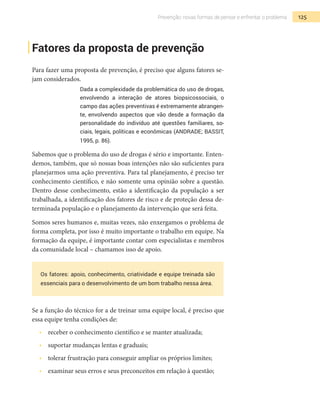 125Prevenção: novas formas de pensar e enfrentar o problema
Fatores da proposta de prevenção
Para fazer uma proposta de prevenção, é preciso que alguns fatores se-
jam considerados.
Dada a complexidade da problemática do uso de drogas,
envolvendo a interação de atores biopsicossociais, o
campo das ações preventivas é extremamente abrangen-
te, envolvendo aspectos que vão desde a formação da
personalidade do indivíduo até questões familiares, so-
ciais, legais, políticas e econômicas (ANDRADE; BASSIT,
1995, p. 86).
Sabemos que o problema do uso de drogas é sério e importante. Enten-
demos, também, que só nossas boas intenções não são suficientes para
planejarmos uma ação preventiva. Para tal planejamento, é preciso ter
conhecimento científico, e não somente uma opinião sobre a questão.
Dentro desse conhecimento, estão a identificação da população a ser
trabalhada, a identificação dos fatores de risco e de proteção dessa de-
terminada população e o planejamento da intervenção que será feita.
Somos seres humanos e, muitas vezes, não enxergamos o problema de
forma completa, por isso é muito importante o trabalho em equipe. Na
formação da equipe, é importante contar com especialistas e membros
da comunidade local – chamamos isso de apoio.
Os fatores: apoio, conhecimento, criatividade e equipe treinada são
essenciais para o desenvolvimento de um bom trabalho nessa área.
Se a função do técnico for a de treinar uma equipe local, é preciso que
essa equipe tenha condições de:
•  	 receber o conhecimento científico e se manter atualizada;
•  	 suportar mudanças lentas e graduais;
•  	 tolerar frustração para conseguir ampliar os próprios limites;
•  	 examinar seus erros e seus preconceitos em relação à questão;
 