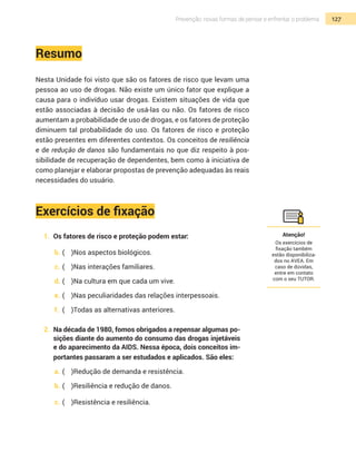 127Prevenção: novas formas de pensar e enfrentar o problema
Resumo
Nesta Unidade foi visto que são os fatores de risco que levam uma
pessoa ao uso de drogas. Não existe um único fator que explique a
causa para o indivíduo usar drogas. Existem situações de vida que
estão associadas à decisão de usá-las ou não. Os fatores de risco
aumentam a probabilidade de uso de drogas, e os fatores de proteção
diminuem tal probabilidade do uso. Os fatores de risco e proteção
estão presentes em diferentes contextos. Os conceitos de resiliência
e de redução de danos são fundamentais no que diz respeito à pos-
sibilidade de recuperação de dependentes, bem como à iniciativa de
como planejar e elaborar propostas de prevenção adequadas às reais
necessidades do usuário.
Exercícios de fixação
1.	 Os fatores de risco e proteção podem estar:
b.	(	 )Nos aspectos biológicos.
c.	(	 )Nas interações familiares.
d.	(	 )Na cultura em que cada um vive.
e.	(	 )Nas peculiaridades das relações interpessoais.
f.	 (	 )Todas as alternativas anteriores.
2.	 Na década de 1980, fomos obrigados a repensar algumas po-
sições diante do aumento do consumo das drogas injetáveis
e do aparecimento da AIDS. Nessa época, dois conceitos im-
portantes passaram a ser estudados e aplicados. São eles:
a.	(	 )Redução de demanda e resistência.
b.	(	 )Resiliência e redução de danos.
c.	(	 )Resistência e resiliência.
Atenção!
Os exercícios de
fixação também
estão disponibiliza-
dos no AVEA. Em
caso de dúvidas,
entre em contato
com o seu TUTOR.
 