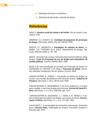 128 Módulo 2 | Prevenção e tratamento
d.	(	 )Redução de danos e resistência.
e.	(	 )Redução da demanda e redução de danos.
Referências
ARIES, P. História social da criança e da família. Rio de Janeiro: Gua-
nabara, 1981.
ANDRADE, A.G.; BASSIT, A.Z. Avaliação de programas de prevenção
de drogas. São Paulo: GREA; IPQ; HC; FMUSP, 1995.
BASTOS, F.I.; MESQUITA, F. Estratégias de redução de danos. In:
SEIBEL, S.D.; TOSCANO JR, A. (Eds.). Dependência de drogas. São
Paulo: Atheneu, 2004. p. 181-190.
BRASIL. Ministério da Justiça. Secretaria Nacional de Políticas sobre
Drogas. Curso de Prevenção do uso de drogas para Educadores de
escolas públicas. Brasília: SENAD; MEC, 2006.
Buss, P. M. Uma introdução ao conceito de Promoção da Saúde. In:
Czeresnia, D.; Freitas, C. M. (Orgs.). Promoção da Saúde: concei-
tos, reflexões, tendências. Rio de Janeiro: Fiocruz, 2003.
CARLINI-COTRIM, B.; PINSKY, I. Prevenção ao abuso de drogas na
escola: uma revisão da literatura internacional recente. Cadernos de
Pesquisa, São Paulo, n. 69, p. 48-52 maio 1989.
CARLINI-COTRIM, B.; ROSEMBERG, F. Os livros didáticos e o ensino
para a saúde: o caso das drogas psicotrópicas. Revista de Saúde Pú-
blica, São Paulo, n. 4, v. 25, p. 299-305, ago. 1991.
CARLINI-COTRIM, B.; GALDURÓZ, J. C.; NOTO, A. R.; PINSKY, I. A mí-
dia na fabricação do pânico de drogas: um estudo no Brasil. Comuni-
cação e Política, São Paulo, n.1, v. 2, p. 217-230, 1994.
CAVALCANTI, L. A necessidade de reinventar a prevenção. Entrevista
para a Revista Pedro, Publicação da Unesco, Comissão Europeia e
Onusida, dez. 2001.
 