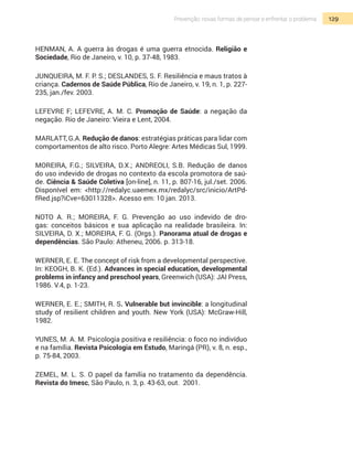 129Prevenção: novas formas de pensar e enfrentar o problema
HENMAN, A. A guerra às drogas é uma guerra etnocida. Religião e
Sociedade, Rio de Janeiro, v. 10, p. 37-48, 1983.
JUNQUEIRA, M. F. P. S.; DESLANDES, S. F. Resiliência e maus tratos à
criança. Cadernos de Saúde Pública, Rio de Janeiro, v. 19, n. 1, p. 227-
235, jan./fev. 2003.
LEFEVRE F; LEFEVRE, A. M. C. Promoção de Saúde: a negação da
negação. Rio de Janeiro: Vieira e Lent, 2004.
Marlatt, G.A. Redução de danos: estratégias práticas para lidar com
comportamentos de alto risco. Porto Alegre: Artes Médicas Sul, 1999.
Moreira, F.G.; Silveira, D.X.; Andreoli, S.B. Redução de danos
do uso indevido de drogas no contexto da escola promotora de saú-
de. Ciência & Saúde Coletiva [on-line], n. 11, p. 807-16, jul./set. 2006.
Disponível em: <http://redalyc.uaemex.mx/redalyc/src/inicio/ArtPd-
fRed.jsp?iCve=63011328>. Acesso em: 10 jan. 2013.
NOTO A. R.; MOREIRA, F. G. Prevenção ao uso indevido de dro-
gas: conceitos básicos e sua aplicação na realidade brasileira. In:
Silveira, D. X.; Moreira, F. G. (Orgs.). Panorama atual de drogas e
dependências. São Paulo: Atheneu, 2006. p. 313-18.
Werner, E. E. The concept of risk from a developmental perspective.
In: Keogh, B. K. (Ed.). Advances in special education, developmental
problems in infancy and preschool years, Greenwich (USA): JAI Press,
1986. V.4, p. 1-23.
Werner, E. E.; Smith, R. S. Vulnerable but invincible: a longitudinal
study of resilient children and youth. New York (USA): McGraw-Hill,
1982.
Yunes, M. A. M. Psicologia positiva e resiliência: o foco no indivíduo
e na família. Revista Psicologia em Estudo, Maringá (PR), v. 8, n. esp.,
p. 75-84, 2003.
ZEMEL, M. L. S. O papel da família no tratamento da dependência.
Revista do Imesc, São Paulo, n. 3, p. 43-63, out. 2001.
 