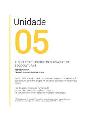 * Texto adaptado do Curso de Prevenção ao uso indevido de drogas: capacitação para
Conselheiros e Lideranças Comunitárias, promovido pela SENAD em 2011.
Unidade
05
Fátima Büchele*
Déborah Domiceli de Oliveira Cruz
ÁLCOOL E OUTRAS DROGAS: SEUS ASPECTOS
SOCIOCULTURAIS
Nesta Unidade, você poderá conhecer um pouco da contextualização
sociocultural do uso de drogas. As temáticas abaixo são a base do seu
estudo:
• as drogas na história da humanidade;
• a cultura moderna e o papel das drogas; e
• a cultura comunitária e possíveis projetos de prevenção.
 