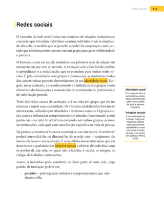 133Redes sociais
Redes sociais
O conceito de rede social como um conjunto de relações interpessoais
concretas que vinculam indivíduos a outros indivíduos vem se amplian-
do dia a dia, à medida que se percebe o poder da cooperação como ati-
tude que enfatiza pontos comuns em um grupo para gerar solidariedade
e parceria.
O homem, como ser social, estabelece sua primeira rede de relação no
momento em que vem ao mundo. A interação com a família lhe confere
o aprendizado e a socialização, que se estendem para outras redes so-
ciais. É pela convivência com grupos e pessoas que se moldarão muitas
das características pessoais determinantes da sua identidade social. Sur-
gem, nesse contexto, o reconhecimento e a influência dos grupos como
elementos decisivos para a manutenção do sentimento de pertinência e
de valorização pessoal.
Todo indivíduo carece de aceitação, e é na vida em grupo que ele irá
externar e suprir essa necessidade. Os vínculos estabelecidos tornam-se
intencionais, definidos por afinidades e interesses comuns. O grupo, en-
tão, passa a influenciar comportamentos e atitudes, funcionando como
ponto em uma rede de referência composta por outros grupos, pessoas
ou instituições, cada qual com uma função específica na vida da pessoa.
Na prática, a existência humana constitui-se nas interações. O ambiente
poderá intensificá-las ou diminuí-las de acordo com o surgimento de
novos interesses e necessidades. É o equilíbrio dessas interações que vai
determinar a qualidade das relações sociais e afetivas do indivíduo com
os pontos de sua rede, os quais são: a família, a escola, os amigos, os
colegas de trabalho, entre outros.
Assim, o indivíduo pode constituir ou fazer parte de uma rede, cujo
padrão de interação poderá ser:
•  	 positivo – privilegiando atitudes e comportamentos que valo-
rizam a vida.
Identidade social
É o conjunto de ca-
racterísticas indivi-
duais, reconhecido
pela comunidade
da qual a pessoa
faz parte.
Relações sociais
A consideração do
homem como ser
histórico implica
necessariamente
considerá-lo como
ser social e, mais
do que isso, como
ser político (PARO,
2010).
 