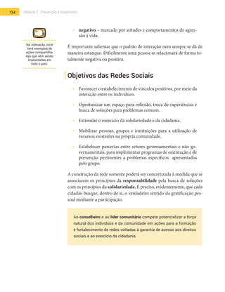 134 Módulo 2 | Prevenção e tratamento
•  	 negativo – marcado por atitudes e comportamentos de agres-
são à vida.
É importante salientar que o padrão de interação nem sempre se dá de
maneira estanque. Dificilmente uma pessoa se relacionará de forma to-
talmente negativa ou positiva.
Objetivos das Redes Sociais
•  	 Favorecer o estabelecimento de vínculos positivos, por meio da
interação entre os indivíduos.
•  	 Oportunizar um espaço para reflexão, troca de experiências e
busca de soluções para problemas comuns.
•  	 Estimular o exercício da solidariedade e da cidadania.
•  	 Mobilizar pessoas, grupos e instituições para a utilização de
recursos existentes na própria comunidade.
•  	 Estabelecer parcerias entre setores governamentais e não go-
vernamentais, para implementar programas de orientação e de
prevenção pertinentes a problemas específicos apresentados
pelo grupo.
A construção da rede somente poderá ser concretizada à medida que se
associarem os princípios da responsabilidade pela busca de soluções
com os princípios da solidariedade. É preciso, evidentemente, que cada
cidadão busque, dentro de si, o verdadeiro sentido da gratificação pes-
soal mediante a participação.
Ao conselheiro e ao líder comunitário compete potencializar a força
natural dos indivíduos e da comunidade em ações para a formação
e fortalecimento de redes voltadas à garantia de acesso aos direitos
sociais e ao exercício da cidadania.
Na videoaula, você
verá exemplos de
ações compartilha-
das que vêm sendo
implantadas em
todo o país.
 