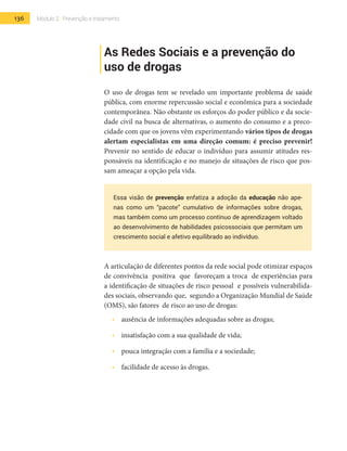 136 Módulo 2 | Prevenção e tratamento
As Redes Sociais e a prevenção do
uso de drogas
O uso de drogas tem se revelado um importante problema de saúde
pública, com enorme repercussão social e econômica para a sociedade
contemporânea. Não obstante os esforços do poder público e da socie-
dade civil na busca de alternativas, o aumento do consumo e a preco-
cidade com que os jovens vêm experimentando vários tipos de drogas
alertam especialistas em uma direção comum: é preciso prevenir!
Prevenir no sentido de educar o indivíduo para assumir atitudes res-
ponsáveis na identificação e no manejo de situações de risco que pos-
sam ameaçar a opção pela vida.
Essa visão de prevenção enfatiza a adoção da educação não ape-
nas como um “pacote” cumulativo de informações sobre drogas,
mas também como um processo contínuo de aprendizagem voltado
ao desenvolvimento de habilidades psicossociais que permitam um
crescimento social e afetivo equilibrado ao indivíduo.
A articulação de diferentes pontos da rede social pode otimizar espaços
de convivência positiva que favoreçam a troca de experiências para
a identificação de situações de risco pessoal e possíveis vulnerabilida-
des sociais, observando que, segundo a Organização Mundial de Saúde
(OMS), são fatores de risco ao uso de drogas:
•  	 ausência de informações adequadas sobre as drogas;
•  	 insatisfação com a sua qualidade de vida;
•  	 pouca integração com a família e a sociedade;
•  	 facilidade de acesso às drogas.
 