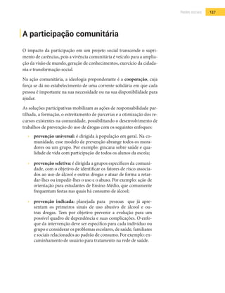 137Redes sociais
A participação comunitária
O impacto da participação em um projeto social transcende o supri-
mento de carências, pois a vivência comunitária é veículo para a amplia-
ção da visão de mundo, geração de conhecimentos, exercício da cidada-
nia e transformação social.
Na ação comunitária, a ideologia preponderante é a cooperação, cuja
força se dá no estabelecimento de uma corrente solidária em que cada
pessoa é importante na sua necessidade ou na sua disponibilidade para
ajudar.
As soluções participativas mobilizam as ações de responsabilidade par-
tilhada, a formação, o estreitamento de parcerias e a otimização dos re-
cursos existentes na comunidade, possibilitando o desenvolvimento de
trabalhos de prevenção do uso de drogas com os seguintes enfoques:
•  	 prevenção universal: é dirigida à população em geral. Na co-
munidade, esse modelo de prevenção abrange todos os mora-
dores ou um grupo. Por exemplo: gincana sobre saúde e qua-
lidade de vida com participação de todos os alunos da escola;
•  	 prevenção seletiva: é dirigida a grupos específicos da comuni-
dade, com o objetivo de identificar os fatores de risco associa-
dos ao uso de álcool e outras drogas e atuar de forma a retar-
dar-lhes ou impedir-lhes o uso e o abuso. Por exemplo: ação de
orientação para estudantes de Ensino Médio, que comumente
frequentam festas nas quais há consumo de álcool;
•  	 prevenção indicada: planejada para pessoas que já apre-
sentam os primeiros sinais de uso abusivo de álcool e ou-
tras drogas. Tem por objetivo prevenir a evolução para um
possível quadro de dependência e suas complicações. O enfo-
que da intervenção deve ser específico para cada indivíduo ou
grupo e considerar os problemas escolares, de saúde, familiares
e sociais relacionados ao padrão de consumo. Por exemplo: en-
caminhamento de usuário para tratamento na rede de saúde.
 