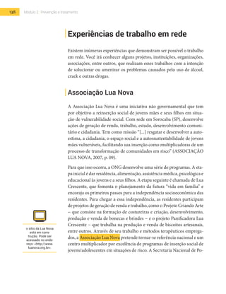138 Módulo 2 | Prevenção e tratamento
Experiências de trabalho em rede
Existem inúmeras experiências que demonstram ser possível o trabalho
em rede. Você irá conhecer alguns projetos, instituições, organizações,
associações, entre outros, que realizam esses trabalhos com a intenção
de solucionar ou amenizar os problemas causados pelo uso de álcool,
crack e outras drogas.
Associação Lua Nova
A Associação Lua Nova é uma iniciativa não governamental que tem
por objetivo a reinserção social de jovens mães e seus filhos em situa-
ção de vulnerabilidade social. Com sede em Sorocaba (SP), desenvolve
ações de geração de renda, trabalho, estudo, desenvolvimento comuni-
tário e cidadania. Tem como missão “[...] resgatar e desenvolver a auto-
estima, a cidadania, o espaço social e a autossustentabilidade de jovens
mães vulneráveis, facilitando sua inserção como multiplicadoras de um
processo de transformação de comunidades em risco” (ASSOCIAÇÃO
LUA NOVA, 2007, p. 09).
Para que isso ocorra, a ONG desenvolve uma série de programas. A eta-
pa inicial é dar residência, alimentação, assistência médica, psicológica e
educacional às jovens e a seus filhos. A etapa seguinte é chamada de Lua
Crescente, que fomenta o planejamento da futura “vida em família” e
encoraja os primeiros passos para a independência socioeconômica das
residentes. Para chegar a essa independência, as residentes participam
de projetos de geração de renda e trabalho, como o Projeto Criando Arte
− que consiste na formação de costureiras e criação, desenvolvimento,
produção e venda de bonecas e brindes − e o projeto Panificadora Lua
Crescente − que trabalha na produção e venda de biscoitos artesanais,
entre outros. Através de seu trabalho e métodos terapêuticos emprega-
dos, a Associação Lua Nova pretende tornar-se referência nacional e um
centro multiplicador por excelência de programas de inserção social de
jovens/adolescentes em situações de risco. A Secretaria Nacional de Po-
o sítio da Lua Nova
está em cons-
trução. Pode ser
acessado no ende-
reço: <http://www.
luanova.org.br>.
 