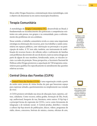 139Redes sociais
líticas sobre Drogas financiou a sistematização dessa metodologia, com
o objetivo de disseminá-la em outros municípios brasileiros.
Terapia Comunitária
A metodologia da Terapia Comunitária (TC), desenvolvida no Brasil, é
fundamentada no reconhecimento dos potenciais e competências exis-
tentes em cada pessoa, nos grupos e na comunidade, para o enfrenta-
mento dos problemas em seu cotidiano.
Nesse sentido, o trabalho comunitário revela-se como uma importante
estratégia na otimização dos recursos, pois visa trabalhar a saúde comu-
nitária em espaços públicos, com valorização na prevenção e na parti-
cipação de todos. A TC tem sido, também, um instrumento de mobi-
lização de recursos locais e de reflexão sobre o sofrimento de famílias
com problemas decorrentes do uso de álcool, crack ou outras drogas por
parte de algum de seus membros, fortalecendo, assim, os vínculos so-
ciais e as redes de proteção. Nessa perspectiva, a Secretaria Nacional de
Políticas sobre Drogas promoveu a capacitação de 720 terapeutas comu-
nitários para qualificá-los especificamente no atendimento das questões
relativas ao tema.
Central Única das Favelas (CUFA)
A Central Única das Favelas (CUFA) é uma organização criada a partir
da união entre jovens de várias favelas do país que buscavam espaço
para expressar atitudes, questionamentos ou simplesmente sua vontade
de viver.
A CUFA promove atividades nas áreas de educação, lazer, esportes, cul-
tura, cidadania. Como recurso, utiliza grafite, formação de DJs, break,
rap, audiovisual, basquete de rua, literatura, entre outros. O hip-hop é
a principal forma de expressão da CUFA e serve como ferramenta de
integração e de inclusão social. A Central produz, distribui e veicula
a cultura hip-hop através de publicações, discos, vídeos, programas de
rádio, shows, concursos, festivais de música, cinema, oficinas de arte,
Conheça o sítio
da Associação
Brasileira
de Terapia
Comunitária
acessando:
<http//:www.
abratecom.org.br>.
Para obter maiores
informações sobre
a CUFA, acesse o
seguinte endereço:
<http://www.cufa.
org.br>.
 