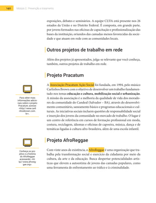 140 Módulo 2 | Prevenção e tratamento
exposições, debates e seminários. A equipe CUFA está presente nos 26
estados da União e no Distrito Federal. É composta, em grande parte,
por jovens formados nas oficinas de capacitação e profissionalização das
bases da instituição, oriundos das camadas menos favorecidas da socie-
dade e que atuam em rede com as comunidades locais.
Outros projetos de trabalho em rede
Além dos projetos já apresentados, julga-se relevante que você conheça,
também, outros projetos de trabalho em rede.
Projeto Pracatum
A Associação Pracatum Ação Social foi fundada, em 1994, pelo músico
Carlinhos Brown com o objetivo de desenvolver um trabalho fundamen-
tado nos temas educação e cultura, mobilização social e urbanização.
A missão da associação é a melhoria da qualidade de vida dos morado-
res da comunidade do Candeal (Salvador – BA), através do desenvolvi-
mento comunitário, saneamento básico e programas educacionais e cul-
turais. As iniciativas sociais incluem questões de responsabilidade social
e inserção dos jovens da comunidade no mercado de trabalho. O lugar é
um centro de referência em cursos de formação profissional em moda,
costura, reciclagem, idiomas e oficinas de capoeira, música, dança e de
temáticas ligadas à cultura afro-brasileira, além de uma escola infantil.
Projeto AfroReggae
Com vinte anos de existência, o AfroReggae é uma organização que tra-
balha pela transformação social e exercício da cidadania por meio da
cultura, da arte e da educação. Busca despertar potencialidades artís-
ticas que elevem a autoestima de jovens das camadas populares, como
uma ferramenta de enfrentamento ao tráfico e à criminalidade.
Para obter mais
informações adicio-
nais sobre o projeto
Pracatum, acesse:
<http//:www.carli
nhosbrown.com.
br>.
Conheça os pro-
jetos e a história
do AfroReggae
acessando: <ht-
tp//:www.afroreg-
gae.org>.
 