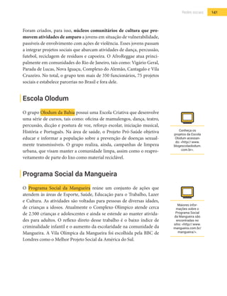 141Redes sociais
Foram criados, para isso, núcleos comunitários de cultura que pro-
movem atividades de amparo a jovens em situação de vulnerabilidade,
passíveis de envolvimento com ações de violência. Esses jovens passam
a integrar projetos sociais que abarcam atividades de dança, percussão,
futebol, reciclagem de resíduos e capoeira. O AfroReggae atua princi-
palmente em comunidades do Rio de Janeiro, tais como: Vigário Geral,
Parada de Lucas, Nova Iguaçu, Complexo do Alemão, Cantagalo e Vila
Cruzeiro. No total, o grupo tem mais de 350 funcionários, 75 projetos
sociais e estabelece parcerias no Brasil e fora dele.
Escola Olodum
O grupo Olodum da Bahia possui uma Escola Criativa que desenvolve
uma série de cursos, tais como: oficina de mamulengos, dança, teatro,
percussão, dicção e postura de voz, reforço escolar, iniciação musical,
História e Português. Na área de saúde, o Projeto Pró-Saúde objetiva
educar e informar a população sobre a prevenção de doenças sexual-
mente transmissíveis. O grupo realiza, ainda, campanhas de limpeza
urbana, que visam manter a comunidade limpa, assim como o reapro-
veitamento de parte do lixo como material reciclável.
Programa Social da Mangueira
O Programa Social da Mangueira reúne um conjunto de ações que
atendem às áreas de Esporte, Saúde, Educação para o Trabalho, Lazer
e Cultura. As atividades são voltadas para pessoas de diversas idades,
de crianças a idosos. Atualmente o Complexo Olímpico atende cerca
de 2.500 crianças e adolescentes e ainda se estende ao manter ativida-
des para adultos. O reflexo direto desse trabalho é o baixo índice de
criminalidade infantil e o aumento da escolaridade na comunidade da
Mangueira. A Vila Olímpica da Mangueira foi escolhida pela BBC de
Londres como o Melhor Projeto Social da América do Sul.
Conheça os
projetos da Escola
Olodum acessan-
do: <http//:www.
blogescolaolodum.
com.br>.
Maiores infor-
mações sobre o
Programa Social
da Mangueira são
encontradas no
sítio: <http//:www.
mangueira.com.br/
mangueira/>.
 