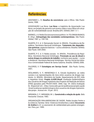 142 Módulo 2 | Prevenção e tratamento
Referências
ARATANGY, L. R. Desafios da convivência: pais e filhos. São Paulo:
Gente, 1998.
ASSOCIAÇÃO Lua Nova. Lua Nova: a trajetória da Associação Lua
Nova, um projeto de parceria com jovens mães e seus filhos em situa-
ção de vulnerabilidade social. Brasília (DF): SENAD, 2007. V. 1.
BARNES,J.A.RedesSociaiseprocessopolítico. In: FELDMAN-BIANCO,
B. (Org.). Antropologia das sociedades contemporâneas. São Paulo:
Global, 1987. p. 159-194.
DUARTE, P. C. A. V. Reinserção Social. In: BRASIL. Presidência da Re-
pública. Secretaria Nacional Antidrogas. Tratamento das dependên-
cias químicas: aspectos básicos – curso a distância. Brasília: SENAD;
São Paulo: USP, 2002.
DUARTE, P. C. A. V. Redes sociais. In: BRASIL. Presidência da Repú-
blica. Secretaria Nacional Antidrogas. Prevenção ao uso de álcool e
outras drogas no ambiente de trabalho: conhecer para ajudar – curso
a distância. Secretaria Nacional Antidrogas. Serviço Social da Indús-
tria e Universidade Federal de Santa Catarina. Brasília: SENAD, 2006.
FALEIROS, V. P. Estratégias em Serviço Social. São Paulo: Cortez,
2001.
Deslandes, S. F.; Mendonça E. A. Estudo Qualitativo: as redes
sociais e as representações de risco entre usuários de drogas inje-
táveis. In: BRASIL. Ministério da Saúde. Departamento de DST, Aids
e Hepatites Virais. Projeto Ajude-Brasil: Avaliação Epidemiológica
dos Usuários de Drogas Injetáveis dos Projetos de Redução de Danos
(PRD) apoiados pelo PN-DST/AIDS. 2000. Cap. VII. (Série Avaliação
6). Disponível em: <http://www.aids.gov.br/publicacao/projeto-ajude
-brasil-avaliacao-epidemiologica-dos-usuarios-de-drogas-injetaveis-
dos-proje>. Acesso em: 10 jan. 2012.
MIRANDA, C. F.; MIRANDA, M. L. Construindo a relação de ajuda. Belo
Horizonte: Crescer, 1983.
ORGANIZAÇÃO PAN-AMERICANA DE SAÚDE. Redes locales frente a
la violencia familiar. Série: Violencia Intrafamiliar y salud. Documento
de Análise n. 2. La asociación de solidariedad para países emergen-
tes. Peru, jun. 1999. 	
 