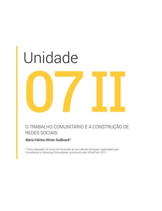 Unidade
07
Maria Fátima Olivier Sudbrack*
O TRABALHO COMUNITÁRIO E A CONSTRUÇÃO DE
REDES SOCIAIS
* Texto adaptado do Curso de Prevenção ao uso indevido de drogas: capacitação para
Conselheiros e Lideranças Comunitárias, promovido pela SENAD em 2011.
II
 