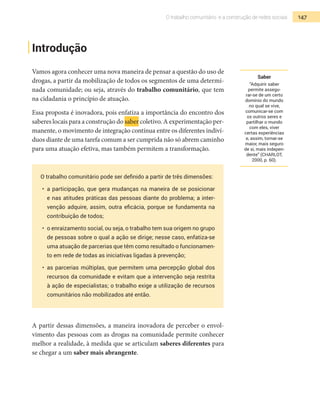 147O trabalho comunitário e a construção de redes sociais
Introdução
Vamos agora conhecer uma nova maneira de pensar a questão do uso de
drogas, a partir da mobilização de todos os segmentos de uma determi-
nada comunidade; ou seja, através do trabalho comunitário, que tem
na cidadania o princípio de atuação.
Essa proposta é inovadora, pois enfatiza a importância do encontro dos
saberes locais para a construção do saber coletivo. A experimentação per-
manente, o movimento de integração contínua entre os diferentes indiví-
duos diante de uma tarefa comum a ser cumprida não só abrem caminho
para uma atuação efetiva, mas também permitem a transformação.
O trabalho comunitário pode ser definido a partir de três dimensões:
•	 a participação, que gera mudanças na maneira de se posicionar
e nas atitudes práticas das pessoas diante do problema; a inter-
venção adquire, assim, outra eficácia, porque se fundamenta na
contribuição de todos;
•	 o enraizamento social, ou seja, o trabalho tem sua origem no grupo
de pessoas sobre o qual a ação se dirige; nesse caso, enfatiza-se
uma atuação de parcerias que têm como resultado o funcionamen-
to em rede de todas as iniciativas ligadas à prevenção;
•	 as parcerias múltiplas, que permitem uma percepção global dos
recursos da comunidade e evitam que a intervenção seja restrita
à ação de especialistas; o trabalho exige a utilização de recursos
comunitários não mobilizados até então.
A partir dessas dimensões, a maneira inovadora de perceber o envol-
vimento das pessoas com as drogas na comunidade permite conhecer
melhor a realidade, à medida que se articulam saberes diferentes para
se chegar a um saber mais abrangente.
Saber
“Adquirir saber
permite assegu-
rar-se de um certo
domínio do mundo
no qual se vive,
comunicar-se com
os outros seres e
partilhar o mundo
com eles, viver
certas experiências
e, assim, tornar-se
maior, mais seguro
de si, mais indepen-
dente” (CHARLOT,
2000, p. 60).
 