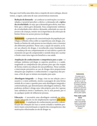 149O trabalho comunitário e a construção de redes sociais
Para que você tenha uma ideia clara a respeito do novo enfoque, descre-
vemos, a seguir, cada uma de suas características essenciais.
•  	 Redução da demanda – ao conhecer as motivações e as neces-
sidades, é possível perceber a oferta e a demanda sob a óptica
da circularidade; ou seja, que a demanda gera oferta, mas tam-
bém que a oferta gera demanda. Essa compreensão sistêmica
da circularidade entre oferta e demanda, sobretudo no caso de
jovens e de crianças, remete-nos à importância da colocação de
limites firmes no acesso precoce às drogas.
•  	 Autonomia – a proposta da conscientização da população pri-
vilegia a reflexão crítica sobre as experiências com drogas, ava-
liando os limites de cada pessoa na sua relação com o consumo
dos diferentes produtos. Nesse caso, a opção do usuário, ao fa-
zer uso abusivo de drogas, é reconhecida como fundamental,
e a mudança do seu comportamento só será efetiva a partir do
momento em que ele compreender o sentido desse ato e aceitar
o limite como uma regra em benefício a sua saúde.
•  	 Ampliação do conhecimento e competência para a ação – o
enfoque sistêmico privilegia os aspectos positivos e a saúde,
resgatando as competências das pessoas para que elas reajam
de forma criativa na solução de seus problemas. Nesse sentido,
a intervenção preventiva ao uso de drogas deve proporcionar
situações que ampliem o conhecimento e a segurança das pes-
soas, a fim de que se sintam encorajadas para ação.
•  	 Abordagem integrada – a droga, vista na sua relação com o
usuário e o meio ambiente, mostra a passagem de uma forma
isolada de se tratar a questão para uma abordagem integrada e
contextualizada, que denominamos abordagem sistêmica. Não
podemos atribuir à droga uma vida própria, pois ela é apenas
uma substância inerte e inofensiva, em si, sem possuir, por si
só, qualquer poder de influenciar pessoas.
•  	 Educação – é necessária uma abordagem centrada na infor-
mação adequada em vez de simplesmente reprimir pelo medo
e pelo terror . A ampliação do conhecimento permite a identi-
ficação das situações de risco a serem evitadas e também pro-
move maior conscientização a respeito das consequências e das
motivações relacionadas ao ato de drogar-se.
Autonomia
Do grego auto e
nomos, significa a
atividade e o poder
de dar a si um re-
gramento, definindo
os próprios interes-
ses e relações. Au-
tonomia é, portanto,
poder exercido com
absoluta indepen-
dência pelo sujeito.
Pelo medo e pelo
terror
Pensando nisso,
qual a sua opinião
sobre a internação
compulsória para
os usuários de
drogas?
 