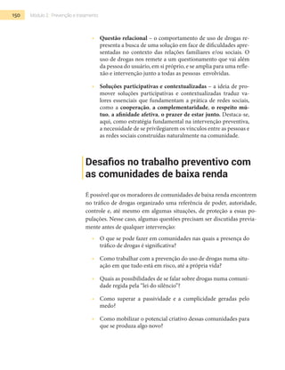 150 Módulo 2 | Prevenção e tratamento
•  	 Questão relacional – o comportamento de uso de drogas re-
presenta a busca de uma solução em face de dificuldades apre-
sentadas no contexto das relações familiares e/ou sociais. O
uso de drogas nos remete a um questionamento que vai além
da pessoa do usuário, em si próprio, e se amplia para uma refle-
xão e intervenção junto a todas as pessoas envolvidas.
•  	 Soluções participativas e contextualizadas – a ideia de pro-
mover soluções participativas e contextualizadas traduz va-
lores essenciais que fundamentam a prática de redes sociais,
como a cooperação, a complementaridade, o respeito mú-
tuo, a afinidade afetiva, o prazer de estar junto. Destaca-se,
aqui, como estratégia fundamental na intervenção preventiva,
a necessidade de se privilegiarem os vínculos entre as pessoas e
as redes sociais construídas naturalmente na comunidade.
Desafios no trabalho preventivo com
as comunidades de baixa renda
É possível que os moradores de comunidades de baixa renda encontrem
no tráfico de drogas organizado uma referência de poder, autoridade,
controle e, até mesmo em algumas situações, de proteção a essas po-
pulações. Nesse caso, algumas questões precisam ser discutidas previa-
mente antes de qualquer intervenção:
•  	 O que se pode fazer em comunidades nas quais a presença do
tráfico de drogas é significativa?
•  	 Como trabalhar com a prevenção do uso de drogas numa situ-
ação em que tudo está em risco, até a própria vida?
•  	 Quais as possibilidades de se falar sobre drogas numa comuni-
dade regida pela “lei do silêncio”?
•  	 Como superar a passividade e a cumplicidade geradas pelo
medo?
•  	 Como mobilizar o potencial criativo dessas comunidades para
que se produza algo novo?
 